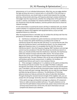 2G, 3G Planning & Optimization
ventinel Page 11
phenomenon or it is an individual phenomenon. After that, you can judge whether
the high call drop rate occurs in several cells or in all the BTSs. If the call drop is a
common phenomenon, you should make an overall check towards the coverage
planning, cell parameter planning, and frequency planning to analyze whether the
link budget meet the requirements, whether the configuration of the path failure
counter is rational, and whether the network interference is too great. In addition,
you should also check the BSC hardware, and then perform drive test to check the
network coverage.
If it the abnormality is caused by the severe call drop in individual cells, you should
confirm whether it is equipment failure that caused the call drop. Generally, alarm
messages are always come together with equipment failure, so you can take
equipment failure as a reference.
After the equipment failure is excluded, you can analyze the call drop rate from the
perspective of interference, coverage, and handover.
1) Interference is divided into uplink interference and downlink interference.
You can analyze the uplink interference according to the number of
interference bands into which the idle TCHs drop. It is normal that the idle TCHs
drop into interference band 1 and interference band 2. For the network with
aggressive frequency reuse, it is acceptable that the idle TCHs drop into
interference band 3. Here the frequency hopping, PBGT handover and coverage
control must be considered. If the idle TCHs drop into interference band 4 or
above, you should carefully check the interference. Generally, the interference
within the network increases with the traffic volume. The increase of the
Rxqual class can be seen through the Rxqual measurement task and Rxlev
measurement task. The poor handover ratio can be seen arising through inter-
cell handover performance measurement. In addition, the handover re-
establishment failures will result in more handover failures.
2) If the coverage is inadequate or it is unbalance on the uplink and downlink,
the call drop will also be resulted. You can judge if the Rxlev is adequate
through the mean Rxlev of the power control measurement task and the power
class. If the Rxlev is still low when the transmitter power reaches the maximum,
there are areas with poor coverage. Meanwhile, you can take the mean Rxqual
and Rxlev during call drop as a reference. The distribution of TA (timing
advance) values can help you estimate the radius of subscriber distribution.
Through checking the received channel strength of the neighbor cells, you can
analyze the cell coverage. Generally, drive test is needed for a detailed analysis.
If the uplink coverage and downlink coverage are unbalance, RF component
failure or cable connection problem will occur. The path unbalance can be
seen from the path balance measurement task, power measurement task, and
call drop measurement task. At this time, the alarm information and user
complaint also deserve your attention.
 