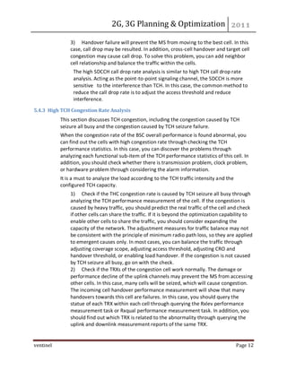 2G, 3G Planning & Optimization
ventinel Page 12
3) Handover failure will prevent the MS from moving to the best cell. In this
case, call drop may be resulted. In addition, cross-cell handover and target cell
congestion may cause call drop. To solve this problem, you can add neighbor
cell relationship and balance the traffic within the cells.
The high SDCCH call drop rate analysis is similar to high TCH call drop rate
analysis. Acting as the point-to-point signaling channel, the SDCCH is more
sensitive to the interference than TCH. In this case, the common method to
reduce the call drop rate is to adjust the access threshold and reduce
interference.
5.4.3 High TCH Congestion Rate Analysis
This section discusses TCH congestion, including the congestion caused by TCH
seizure all busy and the congestion caused by TCH seizure failure.
When the congestion rate of the BSC overall performance is found abnormal, you
can find out the cells with high congestion rate through checking the TCH
performance statistics. In this case, you can discover the problems through
analyzing each functional sub-item of the TCH performance statistics of this cell. In
addition, you should check whether there is transmission problem, clock problem,
or hardware problem through considering the alarm information.
It is a must to analyze the load according to the TCH traffic intensity and the
configured TCH capacity.
1) Check if the THC congestion rate is caused by TCH seizure all busy through
analyzing the TCH performance measurement of the cell. If the congestion is
caused by heavy traffic, you should predict the real traffic of the cell and check
if other cells can share the traffic. If it is beyond the optimization capability to
enable other cells to share the traffic, you should consider expanding the
capacity of the network. The adjustment measures for traffic balance may not
be consistent with the principle of minimum radio path loss, so they are applied
to emergent causes only. In most cases, you can balance the traffic through
adjusting coverage scope, adjusting access threshold, adjusting CRO and
handover threshold, or enabling load handover. If the congestion is not caused
by TCH seizure all busy, go on with the check.
2) Check if the TRXs of the congestion cell work normally. The damage or
performance decline of the uplink channels may prevent the MS from accessing
other cells. In this case, many cells will be seized, which will cause congestion.
The incoming cell handover performance measurement will show that many
handovers towards this cell are failures. In this case, you should query the
statue of each TRX within each cell through querying the Rxlev performance
measurement task or Rxqual performance measurement task. In addition, you
should find out which TRX is related to the abnormality through querying the
uplink and downlink measurement reports of the same TRX.
 
