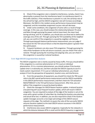 2G, 3G Planning & Optimization
ventinel Page 13
3) Check if the congestion rate is related to interference, namely, check if any
abnormality is present from the interference band 1 to interference band 5 in
the traffic statistics. If the interference is present in a cell, the call drop rate of
the cell will be high, and the SDCCH congestion rate will increase accordingly.
Moreover, the RACH in the random access performance measurement may be
congested, and the immediate assignment success rate will decrease.
4) Under some conditions, the congestion of some cells is a result of large
coverage. In this case, you should analyze the relationship between TA value
and Rxlev through querying the power control mean level, the mean level
during call drop, and TA. In addition, you should also use drive test to define the
coverage area of the cell. Through querying the TCH availability of the neighbor
cell, you can confirm if the congestion is caused by neighbor cell failures.
Through querying path balance performance measurement, you can judge if
the reason for the TCH seizure failure is that the downlink power is greater than
the uplink power.
5) Frequent handovers can also cause TCH congestion. Through querying the
ratio of the handovers to the call seizure successes, you can check if the ratio is
rational. Through querying the incoming and outgoing ratio, you can check if
the congestion is caused by irrational handover.
5.4.4 High SDCCH Congestion Rate Analysis
The SDCCH congestion rate is mainly caused by heavy traffic. First you should define
if the congestion is a common phenomenon or if it is just an individual
phenomenon. If it is a common phenomenon, you should analyze if the location
update timer is irrationally set, and then calculate the SDCCH capacity to see if it
meets system requirement. If it is just an individual phenomenon, you should
analyze it from the perspective of equipment, location area, and interference.
1) From the perspective of equipment, you should first check the TRX sound
ratio in the BSC overall performance measurement and the SDCCH availability
in the SDCCH performance measurement, and then check the TCH activation
NACK/TIMEOUT in the TCH performance measurement. After that, you can
define if the congestion is caused by board problem.
2) Check the messages for SDCCH bearer location update. Irrational location
area planning will cause frequent location update, which will result in SDCCH
congestion. You are required to analyze of the edge of the location is set at the
areas with a great number of subscribers by checking the location area planning
and actual drive test. In addition, you are also required to check if the location
update messages accounts a too larger percentage of the SDCCH seizure
requests at the edge. The method is to query the ratio of the successful SDCCH
seizures (location update) to the total SDCCH seizure successes in the SDCCH
performance measurement.
3) Interference also causes SDCCH congestion. Especially for the networks in
which the distance between BTSs is small and the BCCH frequency is aggressive,
 