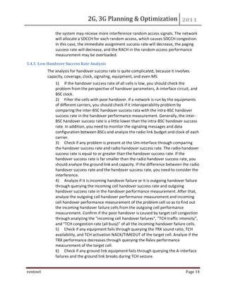 2G, 3G Planning & Optimization
ventinel Page 14
the system may receive more interference random access signals. The network
will allocate a SDCCH for each random access, which causes SDCCH congestion.
In this case, the immediate assignment success rate will decrease, the paging
success rate will decrease, and the RACH in the random access performance
measurement may be overloaded.
5.4.5 Low Handover Success Rate Analysis
The analysis for handover success rate is quite complicated, because it involves
capacity, coverage, clock, signaling, equipment, and even MS.
1) If the handover success rate of all cells is low, you should check the
problem from the perspective of handover parameters, A-interface circuit, and
BSC clock.
2) Filter the cells with poor handover. If a network is run by the equipments
of different carriers, you should check if it interoperability problem by
comparing the inter-BSC handover success rata with the intra-BSC handover
success rate in the handover performance measurement. Generally, the inter-
BSC handover success rate is a little lower than the intra-BSC handover success
rate. In addition, you need to monitor the signaling messages and data
configuration between BSCs and analyze the radio link budget and clock of each
carrier.
3) Check if any problem is present at the Um interface through comparing
the handover success rate and radio handover success rate. The radio handover
success rate is equal to or greater than the handover success rate. If the
handover success rate is far smaller than the radio handover success rate, you
should analyze the ground link and capacity. If the difference between the radio
handover success rate and the handover success rate, you need to consider the
interference.
4) Analyze if it is incoming handover failure or it is outgoing handover failure
through querying the incoming cell handover success rate and outgoing
handover success rate in the handover performance measurement. After that,
analyze the outgoing cell handover performance measurement and incoming
cell handover performance measurement of the problem cell so as to find out
the incoming handover failure cells from the outgoing cell performance
measurement. Confirm if the poor handover is caused by target cell congestion
through analyzing the "incoming cell handover failures", "TCH traffic intensity",
and "TCH congestion rate (all busy)" of all the incoming handover failure cells.
5) Check if any equipment fails through querying the TRX sound ratio, TCH
availability, and TCH activation NACK/TIMEOUT of the target cell. Analyze if the
TRX performance decreases through querying the Rxlev performance
measurement of the target cell.
6) Check if any ground link equipment fails through querying the A-interface
failures and the ground link breaks during TCH seizure.
 