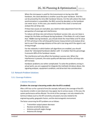 2G, 3G Planning & Optimization
ventinel Page 15
When the microwave is used for the transmission or during inter-BSC
handover, the clock deviation is another cause for poor handover. And this
can be proved by the intra-BSC handover failures. For the cells where the clock
synchronization is unavailable, the BSIC cannot be decoded, so the handover
can never occur. In this case, you need to check if the clock is normal and
analyze the call drop rate.
If these two causes are excluded, you need to make adjustment from the
perspective of coverage and interference.
To reduce call drop rate and enhance handover success rate, you can leave a
margin for the Rxlev and Rxqual during handover. If the Rxlev of a cell is lower
than -90dBm during handover, you should check the mean Rxlev and TA value
of TCH call drop in the call drop performance measurement and analyze drive
test to see if the coverage distance of the cell is too long and if the signal is not
strong enough.
For the networks in which better cell algorithms are enabled, you should
check the "attempted handovers (better cell)". It is better that the percentage
it accounts 60% of the handover causes.
The interference will also affect the handover success rate. When the
interference is present, the voice quality will decrease and the call drop rate
will increase.
Handover problems are rather complicated. To solve the problems arising in
actual work, you are supposed to integrate the methods introduce above, the
signaling analyzer, equipment condition, and drive test into consideration.
5.5 Network Problem Solutions
5.5.1 Coverage Problems
I. Solution Procedures
[Problem: the coverage is becoming smaller after the BTS is enabled]
After a BTS has run for a period of time (for example, half years), the coverage of the BTS
may become smaller or even dead zone may appear due to various causes. In this case, the
system performance will be affected. The shrink of the coverage is not only related to the
technical indexes (such as the BTS sensitivity and power), but also related to the
engineering quality, geographic factors, and the electromagnetic environment.
The factor concerning the BTS problems are as follows:
Transmitter output power decrease
Receive sensitivity decrease
Antenna azimuth angle change
Antenna tilt change
 