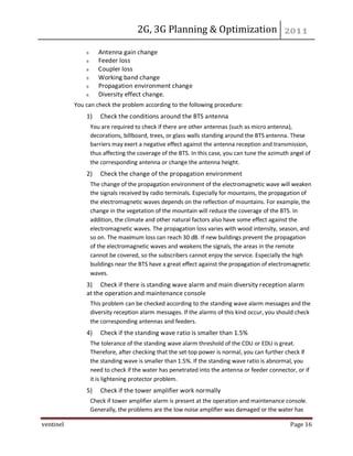 2G, 3G Planning & Optimization
ventinel Page 16
Antenna gain change
Feeder loss
Coupler loss
Working band change
Propagation environment change
Diversity effect change.
You can check the problem according to the following procedure:
1) Check the conditions around the BTS antenna
You are required to check if there are other antennas (such as micro antenna),
decorations, billboard, trees, or glass walls standing around the BTS antenna. These
barriers may exert a negative effect against the antenna reception and transmission,
thus affecting the coverage of the BTS. In this case, you can tune the azimuth angel of
the corresponding antenna or change the antenna height.
2) Check the change of the propagation environment
The change of the propagation environment of the electromagnetic wave will weaken
the signals received by radio terminals. Especially for mountains, the propagation of
the electromagnetic waves depends on the reflection of mountains. For example, the
change in the vegetation of the mountain will reduce the coverage of the BTS. In
addition, the climate and other natural factors also have some effect against the
electromagnetic waves. The propagation loss varies with wood intensity, season, and
so on. The maximum loss can reach 30 dB. If new buildings prevent the propagation
of the electromagnetic waves and weakens the signals, the areas in the remote
cannot be covered, so the subscribers cannot enjoy the service. Especially the high
buildings near the BTS have a great effect against the propagation of electromagnetic
waves.
3) Check if there is standing wave alarm and main diversity reception alarm
at the operation and maintenance console
This problem can be checked according to the standing wave alarm messages and the
diversity reception alarm messages. If the alarms of this kind occur, you should check
the corresponding antennas and feeders.
4) Check if the standing wave ratio is smaller than 1.5%
The tolerance of the standing wave alarm threshold of the CDU or EDU is great.
Therefore, after checking that the set-top power is normal, you can further check if
the standing wave is smaller than 1.5%. If the standing wave ratio is abnormal, you
need to check if the water has penetrated into the antenna or feeder connector, or if
it is lightening protector problem.
5) Check if the tower amplifier work normally
Check if tower amplifier alarm is present at the operation and maintenance console.
Generally, the problems are the low noise amplifier was damaged or the water has
 