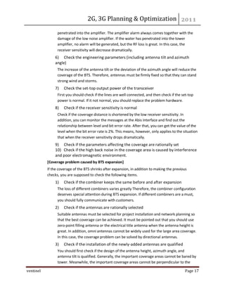 2G, 3G Planning & Optimization
ventinel Page 17
penetrated into the amplifier. The amplifier alarm always comes together with the
damage of the low noise amplifier. If the water has penetrated into the tower
amplifier, no alarm will be generated, but the RF loss is great. In this case, the
receiver sensitivity will decrease dramatically.
6) Check the engineering parameters (including antenna tilt and azimuth
angle)
The increase of the antenna tilt or the deviation of the azimuth angle will reduce the
coverage of the BTS. Therefore, antennas must be firmly fixed so that they can stand
strong wind and storms.
7) Check the set-top output power of the transceiver
First you should check if the lines are well connected, and then check if the set-top
power is normal. If it not normal, you should replace the problem hardware.
8) Check if the receiver sensitivity is normal
Check if the coverage distance is shortened by the low receiver sensitivity. In
addition, you can monitor the messages at the Abis interface and find out the
relationship between level and bit error rate. After that, you can get the value of the
level when the bit error rate is 2%. This means, however, only applies to the situation
that when the receiver sensitivity drops dramatically.
9) Check if the parameters affecting the coverage are rationally set
10) Check if the high back noise in the coverage area is caused by interference
and poor electromagnetic environment.
[Coverage problem caused by BTS expansion]
If the coverage of the BTS shrinks after expansion, in addition to making the previous
checks, you are supposed to check the following items.
1) Check if the combiner keeps the same before and after expansion
The loss of different combiners varies greatly Therefore, the combiner configuration
deserves special attention during BTS expansion. If different combiners are a must,
you should fully communicate with customers.
2) Check if the antennas are rationally selected
Suitable antennas must be selected for project installation and network planning so
that the best coverage can be achieved. It must be pointed out that you should use
zero-point filling antenna or the electrical title antenna when the antenna height is
great. In addition, omni antennas cannot be widely used for the large area coverage.
In this case, the coverage problem can be solved by directional antennas.
3) Check if the installation of the newly-added antennas are qualified
You should first check if the design of the antenna height, azimuth angle, and
antenna tilt is qualified. Generally, the important coverage areas cannot be bared by
tower. Meanwhile, the important coverage areas cannot be perpendicular to the
 