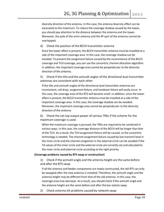 2G, 3G Planning & Optimization
ventinel Page 18
diversity direction of the antenna. In this case, the antenna diversity effect can be
excavated to the maximum. To reduce the coverage shadow caused by the tower,
you should pay attention to the distance between the antenna and the tower.
Moreover, the pole of the omni antenna and the RF part of the antenna cannot be
overlapped.
4) Check the position of the BCCH transmitter antenna
Since the tower effect is present, the BCCH transmitter antenna must be installed at a
side of the important coverage area. In this case, the coverage shadow can be
avoided. To prevent the assignment failure caused by the inconsistence of the BCCH
coverage and TCH coverage, you can use the concentric channel allocation algorithm.
In addition, the important coverage area cannot be perpendicular to the diversity
direction of the antenna.
5) Check if the tilts and the azimuth angles of the directional dual transmitter
antennas are consistent with each other
If the tilts and azimuth angles of the directional dual transmitter antennas are
inconsistent, call drop, assignment failure, and handover failure will easily occur. In
this case, the coverage area of the BTS will become small. In addition, since the tower
effect is present, the BCCH transmitter antenna must be installed at a side of the
important coverage area. In this case, the coverage shadow can be avoided.
Moreover, the important coverage area cannot be perpendicular to the diversity
direction of the antenna.
6) Check the set-top output power of various TRXs if the scheme for the
maximum coverage is used.
When the maximum coverage is pursued, the TRXs are required to be combined in
various ways. In this case, the coverage distance of the BCCH will be longer than that
of the TCH. As a result, the TCH assignment failure will be caused, so the concentric
technology is needed. The channel assignment failure caused by low transmit level in
the inner circle and the channel congestion in the external circle can be avoided if the
TA values of the inner circle and the external circle are correctly set and allocated to
the inner circle and external circle according to the right priority.
[Coverage problems caused by BTS swap or construction]
1) Check if the azimuth angle and the antenna height are the same before
and after the BTS swap
If all the antenna and feeder components are newly constructed, the old BTS can only
be swapped after the new antenna is installed. Therefore, the azimuth angle and the
antenna height may be different from that of the old antenna. In this case, the
coverage area may decrease. As a result, you should check if the azimuth angle and
the antenna height are the same before and after the bas station swap.
2) Check antenna tilt problems caused by network swap
 