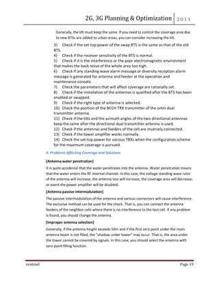 2G, 3G Planning & Optimization
ventinel Page 19
Generally, the tilt must keep the same. If you need to control the coverage area due
to new BTSs are added to urban areas, you can consider increasing the tilt.
3) Check if the set-top power of the swap BTS is the same as that of the old
BTS.
4) Check if the receiver sensitivity of the BTS is normal.
5) Check if it is the interference or the poor electromagnetic environment
that makes the back noise of the whole area too high.
6) Check if any standing wave alarm message or diversity reception alarm
message is generated for antenna and feeder at the operation and
maintenance console.
7) Check the parameters that will affect coverage are rationally set.
8) Check if the installation of the antennas is qualified after the BTS has been
enabled or swapped.
9) Check if the right type of antenna is selected.
10) Check the position of the BCCH TRX transmitter of the omni dual
transmitter antenna.
11) Check if the tilts and the azimuth angles of the two directional antennas
keep the same after the directional dual transmitter antenna is used.
12) Check if the antennas and feeders of the cell are inversely connected.
13) Check if the tower amplifier works normally.
14) Check the set-top power for various TRXs when the configuration scheme
for the maximum coverage is pursued.
II. Problems Affecting Coverage and Solutions
[Antenna water penetration]
It is quite accidental that the water penetrates into the antenna. Water penetration means
that the water enters the RF internal channel. In this case, the voltage standing wave ratio
of the antenna will increase; the antenna loss will increase, the coverage area will decrease;
or event the power amplifier will be disabled.
[Antenna passive intermodulation]
The passive intermodulation of the antenna and various connectors will cause interference.
The exclusive method can be used for the check. That is, you can connect the antenna
feeders of the neighbor cells where there is no interference to the test cell. If any problem
is found, you should change the antenna.
[Improper antenna selection]
Generally, if the antenna height exceeds 50m and if the first zero point under the main
antenna beam is not filled, the "shadow under tower" may occur. That is, the area under
the tower cannot be covered by signals. In this case, you should select the antenna with
zero point filling function.
 