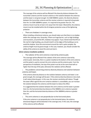 2G, 3G Planning & Optimization
ventinel Page 21
The coverage of the antenna will be affected if the diversity distance between the
transmitter antenna and the receiver antenna or the isolation between the antennas
and the tower is not great enough. For GSM 900MHz system, the diversity distance
between the transmitter antenna and the receiver antenna is required to be greater
than 4m. For GSM 1800MHz system, it is required to be greater than 2m. The
antenna mount must be at least 1.5m away from the tower. Meanwhile, the antenna
mount must be installed within the 45-dregree protection areas of the lightening
protector.
There are shadows in coverage areas.
When installing a directional antenna, you should make sure that there is no shadow
within the coverage area. Generally, if there are huge barrier, such as high buildings
and mountains, around the BTS, shadows may appear. If you intend install the BTS on
the roof of a high building, you should install it at the edges of the building so as to
avoid the shadow. Since the environment around the roof is quite complex, the
antenna height must be great enough. In this case, however, you should consider the
ability of the antenna to stand the wind and storm.
[Omni antenna installation problem]
The radiator of the omni antenna is barred by antenna pole.
The coverage will be affected if the radiator of the omni antenna is barred by
antenna pole. Generally, there is a jacket installed at the bottom of the omni antenna
and the jacket is used to connect the omni antenna and the antenna pole. From the
perspective of installation, the top of the jacket must be at the same level with or
higher than the top of the pole; otherwise the radiation will be affected.
The problems concerning antenna diversity distance and isolation between
antenna and tower.
If the antenna diversity distance or the isolation between antenna and tower is not
great enough, the coverage will be poor. If the antenna diversity distance is too small,
it will reduce diversity gain. In this case, the receiver sensitivity will reduce. Though
the tower effect against the omni antenna radiation is unavoidable, you can increase
the isolation between the antenna and the tower to reduce the effect.
It is suggested that the isolation between the omni antenna and the tower is greater
than 2m, the horizontal diversity distance of the 900MHz omni antenna is greater
than 4m, and the horizontal diversity distance of the 1800MHz antenna is greater
than 2m.
The omni antenna is not perpendicular to the horizontal plane.
If the omni antenna is not perpendicular to the horizontal plane, the antenna
directional diagram will be distorted in the coverage area. In this case, the coverage
of the antenna will be affected.
 