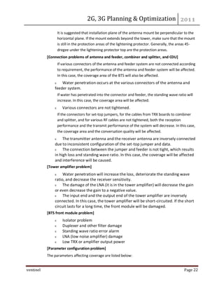 2G, 3G Planning & Optimization
ventinel Page 22
It is suggested that installation plane of the antenna mount be perpendicular to the
horizontal plane. If the mount extends beyond the tower, make sure that the mount
is still in the protection areas of the lightening protector. Generally, the areas 45-
dregee under the lightening protector top are the protection areas.
[Connection problems of antenna and feeder, combiner and splitter, and CDU]
If various connectors of the antenna and feeder system are not connected according
to requirement, the performance of the antenna and feeder system will be affected.
In this case, the coverage area of the BTS will also be affected.
Water penetration occurs at the various connectors of the antenna and
feeder system.
If water has penetrated into the connector and feeder, the standing wave ratio will
increase. In this case, the coverage area will be affected.
Various connectors are not tightened.
If the connectors for set-top jumpers, for the cables from TRX boards to combiner
and splitter, and for various RF cables are not tightened, both the reception
performance and the transmit performance of the system will decrease. In this case,
the coverage area and the conversation quality will be affected.
The transmitter antenna and the receiver antenna are inversely connected
due to inconsistent configuration of the set-top jumper and data.
The connection between the jumper and feeder is not tight, which results
in high loss and standing wave ratio. In this case, the coverage will be affected
and interference will be caused.
[Tower amplifier problem]
Water penetration will increase the loss, deteriorate the standing wave
ratio, and decrease the receiver sensitivity.
The damage of the LNA (it is in the tower amplifier) will decrease the gain
or even decrease the gain to a negative value.
The input end and the output end of the tower amplifier are inversely
connected. In this case, the tower amplifier will be short-circuited. If the short
circuit lasts for a long time, the front module will be damaged.
[BTS front module problem]
Isolator problem
Duplexer and other filter damage
Standing wave ratio error alarm
LNA (low noise amplifier) damage
Low TRX or amplifier output power
[Parameter configuration problem]
The parameters affecting coverage are listed below:
 