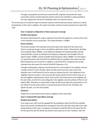 2G, 3G Planning & Optimization
ventinel Page 24
Through surveying the environment around the BTS, engineers found that the major
transmitter antenna and the diversity receiver antenna are installed in a plane parallel to
the road. Apparently, this kind of installation does not meet the criteria.
The correct way is to install the major transmitter antenna and the diversity receiver antenna in a plane
perpendicular to the road. In addition, the major transmitter antenna must be located at one side of the
road.
Case 3: Improper configuration of data causes poor coverage
[Problem description]
During the optimization for a place, engineers found that the signals at a section of the road
in the suburban area are quite poor. The measured Rxlev is -95dBm.
[Cause analysis]
This section locates in the suburban area and is about 3km away from the urban area.
There is no abrupt change in terms of landform within this section. Theoretically, the Rxlev
here should be about -80dBm, so the difference between the theoretical Rxlev and the
measured Rxlev is great. According to the frequency sweep test, the strength of the Fa
signal is about -95dBm, and the strength of the Fb signal is about -80dBm. For this section,
it is covered by three cells of the BTS A and BTS B that are installed in the urban area (the
BCCH frequencies are Fa and Fb). In addition, a cell of the BTS C installed at the remote
suburban area also covers the section (the BCCH frequency is Fc).
Through checking data, engineers found that the Fb is not included in the neighbor channel
numbers of the A-3 cell in the BA1. When the MS moves from the urban area to the
suburban area, it will choose A-3 cell to camp on, because the Fb is not configured in the
neighbor channel numbers. In this case, the MS cannot reselect the B-3 cell to camp on. In
the cell neighbor relationship list, the A-3 cell and B-3 cell cannot work as the neighbor cell
for each other, and the Fb is not configured in the neighbor channel numbers of the A-3 cell
listed in BA2. Therefore, in conversation mode, the MS cannot keep the conversation in A-3
cell. When it arrives at this section, it cannot hand over to the B-3 cell. Therefore, the
signals are poor, so is the voice quality.
[Solution]
Enable the A-3 cell and B-3 cell to work as neighbor cell for each other.
Case 4: Irrational BTS swap affects coverage
[Problem description]
In an urban area, a BTS must be swapped for the building on which the BTS was installed
were to be moved. Considering that coverage for the scenic spot 2km away (the scenic spot
locates behind a hill) is poor, so engineers intended to install the BTS on the top of the hill.
On the top of the cell, the whole city and the scenic spot can be seen. However, after the
 