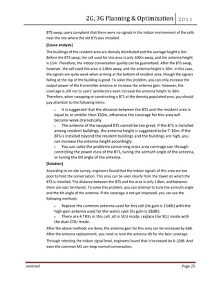 2G, 3G Planning & Optimization
ventinel Page 25
BTS swap, users complaint that there were no signals in the indoor environment of the cells
near the site where the old BTS was installed.
[Cause analysis]
The buildings of the resident area are densely distributed and the average height is 8m.
Before the BTS swap, the cell used for this area is only 100m away, and the antenna height
is 15m. Therefore, the indoor conversation quality can be guaranteed. After the BTS swap,
however, the cell used this area is 1.8km away, and the antenna height is 30m. In this case,
the signals are quite weak when arriving at the bottom of resident area, though the signals
falling at the top of the building is good. To solve this problem, you can only increase the
output power of the transmitter antenna or increase the antenna gain. However, the
coverage is still not to users' satisfactory even increase the antenna height to 30m.
Therefore, when swapping or constructing a BTS at the densely populated area, you should
pay attention to the following items:
It is suggested that the distance between the BTS and the resident area is
equal to or smaller than 150m, otherwise the coverage for this area will
become weak dramatically.
The antenna of the swapped BTS cannot be too great. If the BTS is installed
among resident buildings, the antenna height is suggested to be 7-10m. If the
BTS is installed beyond the resident buildings and the buildings are high, you
can increase the antenna height accordingly.
You can solve the problems concerning cross area coverage can through
controlling the power class of the BTS, tuning the azimuth angle of the antenna,
or tuning the tilt angle of the antenna.
[Solution]
According to on-site survey, engineers found that the indoor signals of this area are too
poor to hold the conversation. This area can be seen clearly from the tower on which the
BTS is installed. The distance between the BTS and the area is only 1.8km, and between
them are vast farmlands. To solve this problem, you can attempt to tune the azimuth angle
and the tilt angle of the antenna. If the coverage is not yet improved, you can use the
following methods:
Replace the common antenna used for this cell (its gain is 15dBi) with the
high-gain antenna used for the scenic spot (its gain is 18dBi)
There are 4 TRXs in this cell, all in SCU mode, replace the SCU mode with
the dual-CDU mode.
After the above methods are done, the antenna gain for this area can be increased by 6dB.
After the antenna replacement, you need to tune the antenna tilt for the best coverage.
Through retesting the indoor signal level, engineers found that it increased by 6-12dB. And
even the common MS can keep normal conversation.
 