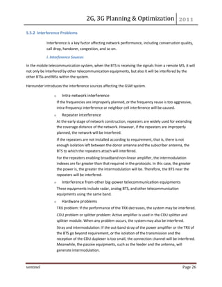 2G, 3G Planning & Optimization
ventinel Page 26
5.5.2 Interference Problems
Interference is a key factor affecting network performance, including conversation quality,
call drop, handover, congestion, and so on.
I. Interference Sources
In the mobile telecommunication system, when the BTS is receiving the signals from a remote MS, it will
not only be interfered by other telecommunication equipments, but also it will be interfered by the
other BTSs and MSs within the system.
Hereunder introduces the interference sources affecting the GSM system.
Intra-network interference
If the frequencies are improperly planned, or the frequency reuse is too aggressive,
intra-frequency interference or neighbor cell interference will be caused.
Repeater interference
At the early stage of network construction, repeaters are widely used for extending
the coverage distance of the network. However, if the repeaters are improperly
planned, the network will be interfered.
If the repeaters are not installed according to requirement, that is, there is not
enough isolation left between the donor antenna and the subscriber antenna, the
BTS to which the repeaters attach will interfered.
For the repeaters enabling broadband non-linear amplifier, the intermodulation
indexes are far greater than that required in the protocols. In this case, the greater
the power is, the greater the intermodulation will be. Therefore, the BTS near the
repeaters will be interfered.
Interference from other big-power telecommunication equipments
These equipments include radar, analog BTS, and other telecommunication
equipments using the same band.
Hardware problems
TRX problem: If the performance of the TRX decreases, the system may be interfered.
CDU problem or splitter problem: Active amplifier is used in the CDU splitter and
splitter module. When any problem occurs, the system may also be interfered.
Stray and intermodulation: If the out-band stray of the power amplifier or the TRX of
the BTS go beyond requirement, or the isolation of the transmission and the
reception of the CDU duplexer is too small, the connection channel will be interfered.
Meanwhile, the passive equipments, such as the feeder and the antenna, will
generate intermodulation.
 