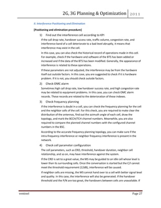 2G, 3G Planning & Optimization
ventinel Page 27
II. Interference Positioning and Elimination
[Positioning and elimination procedure]
1) Find out the interference cell according to KPI
If the call drop rate, handover success rate, traffic volume, congestion rate, and
interference band of a cell deteriorate to a bad level abruptly, it means that
interference may exist in the cell.
In this case, you can also check the historical record of operations made in this cell.
For example, check if the hardware and software of the BTS has been added or
increased and if the data of the BTS has been modified. Generally, the appearance of
interference is related to these operations.
If these parameters are not adjusted, the interference may be from the hardware
itself out outside factors. In this case, you are suggested to check if it is hardware
problem. If it is not, you should check outside factors.
2) Check OMC alarm
Sometimes high call drop rate, low handover success rate, and high congestion rate
may be related to equipment problems. In this case, you can check OMC alarm
records. These records are related to the deterioration of these indexes.
3) Check frequency planning
If the interference is doubt in a cell, you can check the frequency planning for the cell
and the neighbor cells of the cell. For this check, you are required to make clear the
distribution of the antennas, find out the azimuth angle of each cell, draw the
topology, and mark the BCCH/TCH channel numbers. Meanwhile, you are also
required to compare the planned channel numbers with the configured channel
numbers in the BSC.
According to the accurate frequency planning topology, you can make sure if the
intra-frequency interference or neighbor frequency interference is present in the
network.
4) Check cell parameter configuration
The cell parameters, such as CRO, threshold, handover duration, neighbor cell
relationship, and so on, may have interference against the system.
If the CRO is set to a great value, the MS may be guided to an idle cell whose level is
lower than its surrounding cells. Once the conversation is started but the C/I cannot
meet the threshold requirement (12dB), interference will be caused.
If neighbor cells are missing, the MS cannot hand over to a cell with better signal level
and quality. In this case, the interference will also be generated. If the handover
threshold and the P/N are too great, the handovers between cells are unavailable. If
 