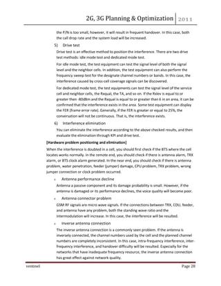 2G, 3G Planning & Optimization
ventinel Page 28
the P/N is too small, however, it will result in frequent handover. In this case, both
the call drop rate and the system load will be increased.
5) Drive test
Drive test is an effective method to position the interference. There are two drive
test methods: idle mode test and dedicated mode test.
For idle mode test, the test equipment can test the signal level of both the signal
level and the neighbor cells. In addition, the test equipment can also perform the
frequency sweep test for the designate channel numbers or bands. In this case, the
interference caused by cross-cell coverage signals can be discovered.
For dedicated mode test, the test equipments can test the signal level of the service
cell and neighbor cells, the Rxqual, the TA, and so on. If the Rxlev is equal to or
greater then -80dBm and the Rxqual is equal to or greater than 6 in an area, it can be
confirmed that the interference exists in the area. Some test equipment can display
the FER (frame error rate). Generally, if the FER is greater or equal to 25%, the
conversation will not be continuous. That is, the interference exists.
6) Interference elimination
You can eliminate the interference according to the above checked results, and then
evaluate the elimination through KPI and drive test.
[Hardware problem positioning and elimination]
When the interference is doubted in a cell, you should first check if the BTS where the cell
locates works normally. In the remote end, you should check if there is antenna alarm, TRX
alarm, or BTS clock alarm generated. In the near end, you should check if there is antenna
problem, water penetration, feeder (jumper) damage, CPU problem, TRX problem, wrong
jumper connection or clock problem occurred.
Antenna performance decline
Antenna a passive component and its damage probability is small. However, if the
antenna is damaged or its performance declines, the voice quality will become poor.
Antenna connector problem
GSM RF signals are micro wave signals. If the connections between TRX, CDU, feeder,
and antenna have any problem, both the standing wave ratio and the
intermodulation will increase. In this case, the interference will be resulted.
Inverse antenna connection
The inverse antenna connection is a commonly seen problem. If the antenna is
inversely connected, the channel numbers used by the cell and the planned channel
numbers are completely inconsistent. In this case, intra-frequency interference, inter-
frequency interference, and handover difficulty will be resulted. Especially for the
networks that have inadequate frequency resource, the inverse antenna connection
has great effect against network quality.
 