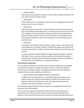 2G, 3G Planning & Optimization
ventinel Page 29
Jumper problem
Many jumpers locate between antennas, so they are often wrongly connected. In this
case, high call drop rate will be resulted.
TRX problem
If TRX problems occur, the interference will increase, the coverage distance area will
decrease, and the access is difficult.
Clock failure
If the clock deviation is too great, it is hard for the MS to lock the frequencies of the
BTS, so the handover failure always occurs, or the MS cannot camp on any cell of the
BTS. In addition, if the clock deviation is too great, the BTS cannot understand the
signals of the BTS, which will result in bit errors. However, the clock failure will not
really introduce interference, but it is the transmission errors that make the voice
quality decrease.
Conclusion
Any problem concerning the TRX, CDU, feeder, antenna, jumper, and connector may
cause interference or call drop. Therefore, if interference appears, you should check
the hardware of the BTS. In addition, BTS clock failure will also cause interference and
call drop.
It is easy to solve the hardware problems through changing the boards or adjusting
traffic data. If there is spectrum analyzer available, you can position the problem
more efficiently. Especially when the interference appears without any modification
of network data, you should focus on checking the hardware.
[Intra-Network Interference]
The intra-network interference is mainly from intra-frequency interference and neighbor
cell interference. When C/I is smaller than 12dB or the C/A is smaller than -6dB, the
interference is unavoidable. However, the aggressive frequency reuse technology will
increase of the occurrence probability of interference.
Same-frequency and neighbor frequency interference
In GSM system, the frequency reuse is unavoidable. When the frequency reuse
distance of two cells using the same frequency is smaller than cell radius, same-
frequency interference will be easily caused. Past experiences show that the
frequency reuse must be avoided in many cases.
The interference against the uplink channel numbers can be judged by the interference
band data in the traffic statistics.
For the interference against the downlink channel numbers, the existing drive test
equipments can be indirectly used to measure if the same-frequency interference is
present. First you should lock the test MS in the service cell and enable make the MS work
 