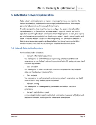2G, 3G Planning & Optimization
ventinel Page 3
5 GSM Radio Network Optimization
Radio network optimization aims to improve network performance and maximize the
benefit of the existing network resources through parameter collection, data analysis,
parameter adjustment, and necessary technical means.
From the perspective of carriers, they hope to configure the system rationally, utilize
network resources to the maximum, enhance network economic benefit, and reduce
operation costs through network optimization. From the perspective of users, they hope to
get satisfactory telecommunication services in terms network stability, speech quality, and
so on. Therefore, the core task of radio network planning and optimization is to seek a
balance among coverage, capacity, and quality based on rational investment and the
limited frequency resources, thus achieving the best rate of investment return.
5.1 Network Optimization Procedure
Hereunder details the procedure:
Network information acquisition
You are required to confirm the actual engineering parameters and network
parameters, survey the local radio environment and hot-traffic spots, and understand
customer requirement.
Data collection
You are required to collect OMCR traffic statistics data and alarm data; drive test
data, and the objective reflection of MS.
Data analysis
You are required to analyze network performance, network parameters, and OMCR
traffic statistics using network optimization tools.
Network tuning
You are required to tune engineering parameters and network functional
parameters.
Network optimization report
A network optimization report must include optimization measures, fulfilled network
performance indexes, and suggestions for network development.
 