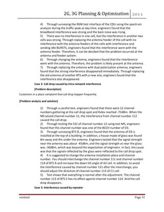 2G, 3G Planning & Optimization
ventinel Page 31
4) Through surveying the RXM test interface of the CDU using the spectrum
analyzer during the traffic peak at day time, engineers found that the
broadband interference was strong and the back noise was rising.
5) There was no interference in one cell, but the interference in another two
cells was strong. Through replacing the antenna feeder of the cell with no
interference with the antenna feeders of the cells with interference and
sending idle BURSTS, engineers found that the interference went with the
antenna feeder. Therefore, it can be decided that the problem occurred at the
antenna and feeder system.
6) Through changing the antenna, engineers found that the interference
went with the antenna. Therefore, the problem is likely present at the antenna.
7) Through replacing the antenna with dual polarization antenna, engineers
found that the strong interference disappeared immediately. Through replacing
the old antenna of another BTS with a new one, engineers found that the
interference also disappeared.
Case 2: Call drop caused by intra-network interference
[Problem description]
Customers in a place complaint that call drop happen frequently.
[Problem analysis and solution]
1) Through a careful test, engineers found that there were 12 channel
numbers gathering at the call drop spot and Rxlev reached -73dBm. When the
MS seized channel number 11, the interference from channel number 112
caused the call drop.
2) Through testing the CGI of channel number 12 using test MS, engineers
found that this channel number was one of the BCCH number of D3.
3) Through surveying BTS D, engineers found that the antenna of D3 is
installed at the top of a building. In addition, a house made of glass was found
8m away and 4m under the antenna. Engineers tested that the signal strength
near the antenna was about -45dBm, and the signal strength at near the glass
was -30dBm, which was beyond the expectation of engineers. In fact, the cause
was that the signals reflected by the glass were reflected to the call drop spot.
4) It is suggested to change the antenna installation place and channel
number. You should interchange the channel number 111 and channel number
114 of BTS A and increase the down tilt angle of A3 cell. In addition, to avoid
the interference caused by channel number 111 after the interchange, you
should adjust the direction of channel number 113 of C1 cell.
5) Test shows that everything is normal after the adjustment. The channel
number 113 of BTS C has no effect against channel number 114. And the call
drop disappears.
Case 3: Interference caused by repeater
 