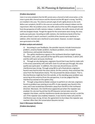 2G, 3G Planning & Optimization
ventinel Page 32
[Problem description]
Users in an area complaint that the MS cannot seize a channel to hold conversation, or the
noise is great after channel seizure and the channel and the MS signal is strong. Two BTSs
are installed in this area. The antenna azimuth angle of cell1 rightly directs to the north.
Before user complaint, the BTS in this area ran normally and the network indexes met the
requirement. After the problem arisen, the traffic volume of the two BTSs dropped sharply
from the perspective of traffic statistics indexes. In addition, the traffic volume of cell1 and
cell3 also dropped sharply. Though the signals for the conversation were strong, the voice
quality was quite poor. According to traffic statistics, the interference bands of the four
cells were of level 3, level 4, and level 5, and 95% of the channels were interfered. In
addition, other channels were interfered to some extent. However, no alarm messages
were generated at the OMC.
[Problem analysis and solution]
1) According to user feedbacks, the possible reasons include transmission
problem, antenna feeder problem, hardware problem, intra-network
interference, and outside interference.
2) The uplink interference signals in the northwest direction might strong.
Therefore, cell1, cell2, and cell3 of the two BTSs were interfered, in which cell1
and the cell3 were seriously interfered.
3) Through on-site dialing test, engineers found that it was hard to make calls
in the areas covered by cell1 and cell3. Even if a call was put through, the voice
quality was quite poor. In addition, the voice was discontinuous and the
interference was strong. Through using MS to call a fixed phone, engineers
found it was hard to hear the voice clearly. On the contrary, they could hear the
voice from the fixed phone clearly. This has proved the above analysis. That is,
the interference might be from the outside, or the standing wave problem was
occurring at the antenna (from this perspective, it can be judged that the
interference existed on the uplink only).
4) Through using antenna feeder analyzer to perform on-site test, engineers
found no problem was existing at any BTS. A new repeater was found in this
area, and it was located two kilometers away from the BTS in the northwest
direction. Moreover, the interference appeared just when the repeater was
enabled. On-site test found that the BTS became normal state once the
repeater shut down, and the interference bands also became normal, so did the
call. If the repeater was enabled, however, it was hard to make calls and the
interference was strong. At last, the agreement to shut down the repeater was
reached. After that, the conversation became normal.
Case 4: Microwave interference
[Problem description]
 
