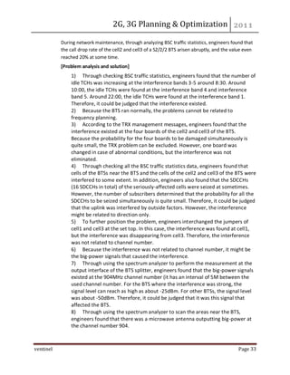 2G, 3G Planning & Optimization
ventinel Page 33
During network maintenance, through analyzing BSC traffic statistics, engineers found that
the call drop rate of the cell2 and cell3 of a S2/2/2 BTS arisen abruptly, and the value even
reached 20% at some time.
[Problem analysis and solution]
1) Through checking BSC traffic statistics, engineers found that the number of
idle TCHs was increasing at the interference bands 3-5 around 8:30. Around
10:00, the idle TCHs were found at the interference band 4 and interference
band 5. Around 22:00, the idle TCHs were found at the interference band 1.
Therefore, it could be judged that the interference existed.
2) Because the BTS ran normally, the problems cannot be related to
frequency planning.
3) According to the TRX management messages, engineers found that the
interference existed at the four boards of the cell2 and cell3 of the BTS.
Because the probability for the four boards to be damaged simultaneously is
quite small, the TRX problem can be excluded. However, one board was
changed in case of abnormal conditions, but the interference was not
eliminated.
4) Through checking all the BSC traffic statistics data, engineers found that
cells of the BTSs near the BTS and the cells of the cell2 and cell3 of the BTS were
interfered to some extent. In addition, engineers also found that the SDCCHs
(16 SDCCHs in total) of the seriously-affected cells were seized at sometimes.
However, the number of subscribers determined that the probability for all the
SDCCHs to be seized simultaneously is quite small. Therefore, it could be judged
that the uplink was interfered by outside factors. However, the interference
might be related to direction only.
5) To further position the problem, engineers interchanged the jumpers of
cell1 and cell3 at the set top. In this case, the interference was found at cell1,
but the interference was disappearing from cell3. Therefore, the interference
was not related to channel number.
6) Because the interference was not related to channel number, it might be
the big-power signals that caused the interference.
7) Through using the spectrum analyzer to perform the measurement at the
output interface of the BTS splitter, engineers found that the big-power signals
existed at the 904MHz channel number (it has an interval of 5M between the
used channel number. For the BTS where the interference was strong, the
signal level can reach as high as about -25dBm. For other BTSs, the signal level
was about -50dBm. Therefore, it could be judged that it was this signal that
affected the BTS.
8) Through using the spectrum analyzer to scan the areas near the BTS,
engineers found that there was a microwave antenna outputting big-power at
the channel number 904.
 