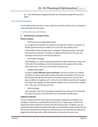 2G, 3G Planning & Optimization
ventinel Page 34
9) The interference disappeared after the microwave equipment was shut
down.
5.5.3 Call Drop Problems
For the GSM network, call drop is users' major worry and the call drop rate is an important
index evaluating network quality.
I. Call Drop Resasons and Solutions
i) Call drop due to coverage reasons
[Reason analysis]
Discontinuous coverage (dead zone)
For a single BTS, the quality of the signals at the edge of the station is quite poor, so
the MS cannot hand over to another cell. In this case, the call drop occurs.
If the landform of the coverage areas is complex or fluctuates greatly, or the radio
transmission environment is complex, the signals will be barred. In this case, the
coverage is discontinuous and call drop will occur.
Poor indoor coverage
If the buildings in an area are densely populated, the signal attenuation is great. And
if the walls of the buildings are thick, the penetration loss is great and the indoor
signal level is low. In this case, the call drop may easily occur.
Isolated island effect
As shown in Error! Reference source not found., the service cell forms an isolated
island due to various reasons (for example, the power is too great). In this case, the
MS still seizes the signals of the service cell A after moving to cell C, but the cell A
does not define the neighbor cell C. At this time, if the MS still performs the handover
according to the neighbor cell B provided by neighbor cell A, it cannot find a suitable
cell. In this case, the call drop will occur.
Small coverage
If the coverage is too small, the hardware equipment of a cell may fail. For example,
the antenna is barred or the TRX failure occurs (the power amplifier part).
[Judgment methods]
First you should find out the areas where the coverage is inadequate according to user
complaints, and then you should perform the drive test in a larger scope to check if the
signal level and the handover are normal and if the call drop exists. In addition, you can
employ the traffic statistics recorded at the OMC to check the BSC overall call drop rate and
find out the cell with great call drop rate. Furthermore, you can still make the analysis and
judgment by referring to other traffic statistics items. Hereunder lists some ones:
 