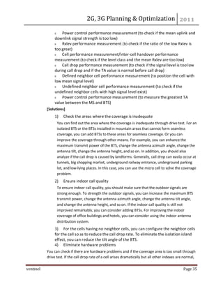 2G, 3G Planning & Optimization
ventinel Page 35
Power control performance measurement (to check if the mean uplink and
downlink signal strength is too low)
Rxlev performance measurement (to check if the ratio of the low Rxlev is
too great)
Cell performance measurement/inter-cell handover performance
measurement (to check if the level class and the mean Rxlev are too low)
Call drop performance measurement (to check if the signal level is too low
during call drop and if the TA value is normal before call drop)
Defined neighbor cell performance measurement (to position the cell with
low mean signal level)
Undefined neighbor cell performance measurement (to check if the
undefined neighbor cells with high signal level exist)
Power control performance measurement (to measure the greatest TA
value between the MS and BTS)
[Solutions]
1) Check the areas where the coverage is inadequate
You can find out the area where the coverage is inadequate through drive test. For an
isolated BTS or the BTSs installed in mountain areas that cannot form seamless
coverage, you can add BTSs to these areas for seamless coverage. Or you can
improve the coverage through other means. For example, you can enhance the
maximum transmit power of the BTS, change the antenna azimuth angle, change the
antenna tilt, change the antenna height, and so on. In addition, you should also
analyze if the call drop is caused by landforms. Generally, call drop can easily occur at
tunnels, big shopping market, underground railway entrance, underground parking
lot, and low-lying places. In this case, you can use the micro cell to solve the coverage
problem.
2) Ensure indoor call quality
To ensure indoor call quality, you should make sure that the outdoor signals are
strong enough. To strength the outdoor signals, you can increase the maximum BTS
transmit power, change the antenna azimuth angle, change the antenna tilt angle,
and change the antenna height, and so on. If the indoor call quality is still not
improved remarkably, you can consider adding BTSs. For improving the indoor
coverage of office buildings and hotels, you can consider using the indoor antenna
distribution system.
3) For the cells having no neighbor cells, you can configure the neighbor cells
for the cell so as to reduce the call drop rate. To eliminate the isolation island
effect, you can reduce the tilt angle of the BTS.
4) Eliminate hardware problems
You can check if there are hardware problems and if the coverage area is too small through
drive test. If the call drop rate of a cell arises dramatically but all other indexes are normal,
 
