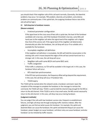 2G, 3G Planning & Optimization
ventinel Page 36
you should check if the neighbor cells of this cell work normally. (Generally, the downlink
problems may occur. For example, TRX problem, diversity unit problem, and antenna
problem are commonly seen. If the uplink fails, the outgoing handover failure rate of the
old cell will be high.)
ii) Call drop due to handover reasons
[Reason analysis]
Irrational parameter configuration
If the signal level at the cross-area of two cells is quite low, the level of the handover
candidate cell is too low, and if the handover threshold is too low, some MSs will
hand over to the neighbor cell when the signal level of the neighbor cell is higher
than that of the service cell. If the signal level of the neighbor cell deteriorates
dramatically just after the handover, the call drop will occur if no suitable cell is
available for the handover.
Incomplete neighbor cell definition
If the neighbor cell definition is incomplete, the MS will hold the conversation in the
existing cells until it moves beyond the edges of the cell but cannot hand over to a
stronger cell. In this case, the call drop will occur.
Neighbor cells with same BCCH and same BSIC exist.
Traffic congestion
If the traffic is unbalance, no TCH will be available in the target cell. In this case, the
handover failure will occur.
BTS clock lost synchronization
If the BTS lost synchronization, the frequency offset will go beyond the requirement.
In this case, the call drop will occur if handover fails.
T3103 expiry
The T3103 will be started when the network sends a handover command. Upon the
reception of the message to complete the handover or the message to remove the
command, the T3103 will stop. T3103 is used to hold the channel long enough for the MS to
return to the old channel. If the T3103 is set to a too small value, the MS cannot necessarily
return to the old channel. In this case, call drop may occur during handover.
[Judgment methods]
You can judge if the cells with low handover success rate, frequent re-establishment
failures, and high call drop rate through analyzing traffic statistics indexes. After the
judgment, you can find out what causes the handover. For example, the uplink and
downlink Rxlev can cause the handover; the uplink and downlink Rxqual can cause the
handover; power budget can cause handover; call direct retry can cause handover; and also
handover can be initiated by traffic reasons.
 