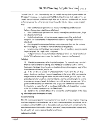 2G, 3G Planning & Optimization
ventinel Page 37
To check if the BTS clock runs normally, you can check if the any alarm is generated for the
BTS clock. If necessary, you must correct the BTS clock to eliminate clock problem. You can
check if there is handover problem through drive test. If there is a problem cell, you should
perform drive near the cell for several times. Hereunder lists the indexes concerning call
drop:
Inter-cell handover performance measurement (frequent handover
failures, frequent re-establishment failures)
Inter-cell handover performance measurement (frequent handovers, high
re-establishment rate)
Undefined neighbor cell performance measurement (the undefined
neighbor cell level and the number of measurement report go beyond the
standard)
Outgoing cell handover performance measurement (find out the reasons
for low outgoing cell handover from the handover target cell)
Low incoming cell handover success rate; the cell handover parameters are
improperly set; the target cell is congested.
TCH performance measurement (the handover times are not proportional
to the TCH call seizure successes; the handover happens too frequent)
[Solution]
1) Check the parameters affecting the handover. For example, you can check
the hierarchical and level setting, each handover threshold, each handover
hysteresis, handover time, handover duration, the minimum access level of the
handover candidate cell, and so on.
2) If the call drop is caused by unbalance traffic volume or if the call drop
occurs due to no handover channel is available at the target BTS, you can solve
the problem by adjusting the traffic volume. For example, you can adjust the
project parameters, such as antenna tilt and antenna azimuth angle, to control
the coverage scope of a cell. To balance the traffic volume, you can use CRO to
guide the MS to camp on other idle cells, or you can set the hierarchical and
level priority to guide the MS to hand over to the idle cell. In addition, you can
solve the problem by expanding the TRX directly.
3) Calibrate the problem BTS clock to enable the synchronization of the clock.
iii) Call drop due to interference reasons
[Reason analysis]
If the MS receives strong same-frequency interference signals or strong neighbor frequency
interference signals in the service cell, the bit error rate will deteriorate. In this case, the MS
cannot demodulate the BSIC code of the neighbor cells accurately, or it cannot receive the
measurement report from the MS correctly. As a result, the conversation will be interfered,
the call quality will become poor, and call drop will occur.
[Judgment methods]
 