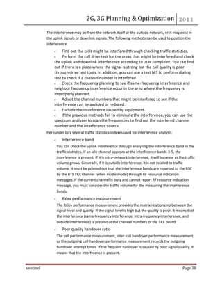 2G, 3G Planning & Optimization
ventinel Page 38
The interference may be from the network itself or the outside network, or it may exist in
the uplink signals or downlink signals. The following methods can be used to position the
interference.
Find out the cells might be interfered through checking traffic statistics.
Perform the call drive test for the areas that might be interfered and check
the uplink and downlink interference according to user complaint. You can find
out if there is a place where the signal is strong but the call quality is poor
through drive test tools. In addition, you can use a test MS to perform dialing
test to check if a channel number is interfered.
Check the frequency planning to see if same-frequency interference and
neighbor frequency interference occur in the area where the frequency is
improperly planned.
Adjust the channel numbers that might be interfered to see if the
interference can be avoided or reduced.
Exclude the interference caused by equipment.
If the previous methods fail to eliminate the interference, you can use the
spectrum analyzer to scan the frequencies to find out the interfered channel
number and the interference source.
Hereunder lists several traffic statistics indexes used for interference analysis:
Interference band
You can check the uplink interference through analyzing the interference band in the
traffic statistics. If an idle channel appears at the interference bands 3-5, the
interference is present. If it is intra-network interference, it will increase as the traffic
volume grows. Generally, if it is outside interference, it is not related to traffic
volume. It must be pointed out that the interference bands are reported to the BSC
by the BTS TRX channel (when in idle mode) through RF resource indication
messages. If the current channel is busy and cannot report RF resource indication
message, you must consider the traffic volume for the measuring the interference
bands.
Rxlev performance measurement
The Rxlev performance measurement provides the matrix relationship between the
signal level and quality. If the signal level is high but the quality is poor, it means that
the interference (same-frequency interference, intra-frequency interference, and
outside interference) is present at the channel numbers of the TRX board.
Poor quality handover ratio
The cell performance measurement, inter-cell handover performance measurement,
or the outgoing cell handover performance measurement records the outgoing
handover attempt times. If the frequent handover is caused by poor signal quality, it
means that the interference is present.
 