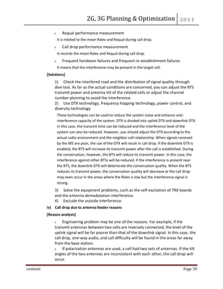 2G, 3G Planning & Optimization
ventinel Page 39
Rxqual performance measurement
It is related to the mean Rxlev and Rxqual during call drop.
Call drop performance measurement
It records the mean Rxlev and Rxqual during call drop.
Frequent handover failures and frequent re-establishment failures
It means that the interference may be present in the target cell.
[Solutions]
1) Check the interfered road and the distribution of signal quality through
dive test. As far as the actual conditions are concerned, you can adjust the BTS
transmit power and antenna tilt of the related cells or adjust the channel
number planning to avoid the interference.
2) Use DTX technology, frequency hopping technology, power control, and
diversity technology
These technologies can be used to reduce the system noise and enhance anti-
interference capacity of the system. DTX is divided into uplink DTX and downlink DTX.
In this case, the transmit time can be reduced and the interference level of the
system can also be reduced. However, you should adjust the DTX according to the
actual radio environment and the neighbor cell relationship. When signals received
by the MS are poor, the use of the DTX will result in call drop. If the downlink DTX is
enabled, the BTS will increase its transmit power after the call is established. During
the conversation, however, the BTS will reduce its transmit power. In this case, the
interference against other BTSs will be reduced. If the interference is present near
the BTS, the downlink DTX will deteriorate the conversation quality. When the BTS
reduces its transmit power, the conversation quality will decrease or the call drop
may even occur in the areas where the Rxlev is low but the interference signal is
strong.
3) Solve the equipment problems, such as the self-excitation of TRX boards
and the antenna demodulation interference.
4) Exclude the outside interference.
iv) Call drop due to antenna feeder reasons
[Reason analysis]
Engineering problem may be one of the reasons. For example, if the
transmit antennas between two cells are inversely connected, the level of the
uplink signal will be far poorer than that of the downlink signal. In this case, the
call drop, one-way audio, and call difficulty will be found in the areas far away
from the base station.
If polarization antennas are used, a cell had two sets of antennas. If the tilt
angles of the two antennas are inconsistent with each other, the call drop will
occur.
 