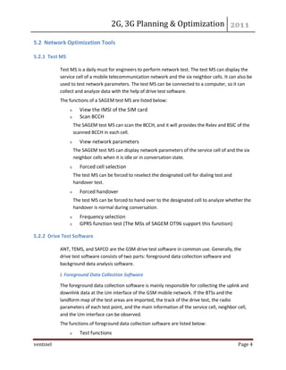 2G, 3G Planning & Optimization
ventinel Page 4
5.2 Network Optimization Tools
5.2.1 Test MS
Test MS is a daily must for engineers to perform network test. The test MS can display the
service cell of a mobile telecommunication network and the six neighbor cells. It can also be
used to test network parameters. The test MS can be connected to a computer, so it can
collect and analyze data with the help of drive test software.
The functions of a SAGEM test MS are listed below:
View the IMSI of the SIM card
Scan BCCH
The SAGEM test MS can scan the BCCH, and it will provides the Rxlev and BSIC of the
scanned BCCH in each cell.
View network parameters
The SAGEM test MS can display network parameters of the service cell of and the six
neighbor cells when it is idle or in conversation state.
Forced cell selection
The test MS can be forced to reselect the designated cell for dialing test and
handover test.
Forced handover
The test MS can be forced to hand over to the designated cell to analyze whether the
handover is normal during conversation.
Frequency selection
GPRS function test (The MSs of SAGEM OT96 support this function)
5.2.2 Drive Test Software
ANT, TEMS, and SAFCO are the GSM drive test software in common use. Generally, the
drive test software consists of two parts: foreground data collection software and
background data analysis software.
I. Foreground Data Collection Software
The foreground data collection software is mainly responsible for collecting the uplink and
downlink data at the Um interface of the GSM mobile network. If the BTSs and the
landform map of the test areas are imported, the track of the drive test, the radio
parameters of each test point, and the main information of the service cell, neighbor cell,
and the Um interface can be observed.
The functions of foreground data collection software are listed below:
Test functions
 