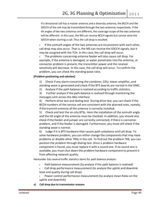 2G, 3G Planning & Optimization
ventinel Page 40
If a directional cell has a master antenna and a diversity antenna, the BCCH and the
SDCCH of the cell may be transmitted through the two antennas respectively. If the
tilt angles of the two antennas are different, the coverage scope of the two antennas
will be different. In this case, the MS can receive BCCH signals but cannot seize the
SDCCH when starting a call. Thus the call drop is resulted.
If the azimuth angles of the two antennas are inconsistent with each other,
call drop may also occur. That is, the MS can receive the SDCCH signals, but it
may be assigned with the TCH. In this case, the call drop will occur.
The problems concerning antenna feeder will also cause call drop. For
example, if the antenna is damaged, or water penetrates into the antenna, or
connector problem is present, the transmitter power and the receiver
sensitivity will decrease. In this case, the call drop will occur. To confirm the
problem, you can check the standing wave ratio.
[Problem positioning and solution]
1) Check if any alarm concerning the combiner, CDU, tower amplifier, and
standing wave is generated and check if the BTS boards are normal in the OMC.
2) Analyze if the path balance is realized according to traffic statistics.
3) Further analyze if the path balance is realized through monitoring the
messages sent across the Abis interface.
4) Perform drive test and dialing test. During drive test, you can check if the
BCCH numbers of the service cell are consistent with the planned ones, namely,
if the transmit antenna of the antenna is correctly installed.
5) Check and test the on-site BTSs. Here the installation of the azimuth angle
and the tilt angle of the antenna must be checked. In addition, you should also
check if the feeder and jumper are correctly connected, if there is connector
problem, and if the feeder is damaged. Furthermore, you must still check if the
standing wave is normal.
6) Judge if it is BTS hardware that causes path unbalance and call drop. To
solve hardware problem, you can either change the components that may have
problems or disable other TRXs in the cell. To find out the problem TRX, you can
position the problem through dialing test. Once a problem hardware
component is found, you must replace it with a sound one. If no sound one is
available, you must shut down the problem hardware component to prevent it
from affecting network quality.
Hereunder lists several traffic statistics items for path balance analysis:
Path balance measurement (to analyze if the path balance is realized)
Call drop performance measurement (to analyze the uplink and downlink
level and quality during call drop)
Power control performance measurement (to analyze mean Rxlev on the
uplink and downlink)
v) Call drop due to transmission reasons
 