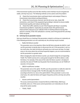 2G, 3G Planning & Optimization
ventinel Page 41
If the transmission quality across the Abis interface and A-interface may be not good and
stable, call drop may occur. The following methods can be used to solve the problem:
1) Check the transmission alarm and board alarm and analyze if there is
transmission intermittent and board failure.
2) Check the transmission channel, test the bit error rate, check 2M
connectors, and check if the equipment grounding is rational to ensure stable
transmission quality and reduce call drop rate.
3) Check the traffic statistics to see if the frequent call drop is caused by
transmission problems. Especially you should check TCH performance
measurement, because it can indicate if the A-interface failures during TCH
seizure is normal, if the TCH utilization is normal, and if the ground link call drop
times are great.
vi) Call drop due to parameter reasons
Here you should focus on checking if the parameters related to call drop are irrationally set.
If the following parameters are not irrationally set, the call drop may be resulted.
Radio link failure counter
This parameter acts on the downlink. When the MS fails to decode the SACCH, it will
use this parameter to decide when to disconnect the call. If this parameter is set to a
too small value, the radio link failures will easily occur and cause call drop. For dead
zones or the areas where the call drop frequently happens, you are recommended to
set this parameter to a greater value.
When changing the radio link failure counter, you should change the corresponding
T3109. The T3109 must be set to a value great enough for the MS to detect a radio
link failure. For example, if the value of the radio link failure counter is 16 (about 8
seconds), the value of T3109 must be greater than 8 seconds (you can set T3109 to 9
seconds or 10 seconds).
SACCH multiframe number
This parameter acts on the uplink. The BTS uses this parameter to notify the radio link
connection failure message to BSS. The BSS side judges the radio link failure
according to the bit error rate on the uplink SACCH. If this parameter is set to a too
small value, the radio link failure will happen frequently and the call drop rate will be
resulted.
Access control parameters
The access control parameters include the Minimum RACH Rxlev, RACH busy
threshold, and so on. If the access control parameters are irrationally set, the call
drop will be easily resulted.
T3101, T3107
 