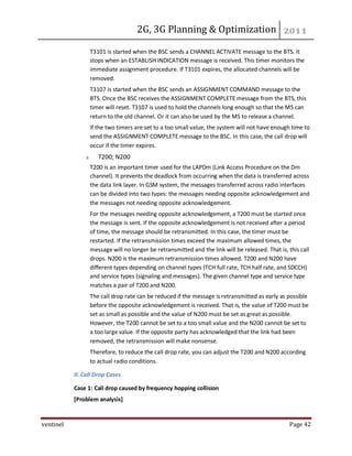 2G, 3G Planning & Optimization
ventinel Page 42
T3101 is started when the BSC sends a CHANNEL ACTIVATE message to the BTS. It
stops when an ESTABLISH INDICATION message is received. This timer monitors the
immediate assignment procedure. If T3101 expires, the allocated channels will be
removed.
T3107 is started when the BSC sends an ASSIGNMENT COMMAND message to the
BTS. Once the BSC receives the ASSIGNMENT COMPLETE message from the BTS, this
timer will reset. T3107 is used to hold the channels long enough so that the MS can
return to the old channel. Or it can also be used by the MS to release a channel.
If the two timers are set to a too small value, the system will not have enough time to
send the ASSIGNMENT COMPLETE message to the BSC. In this case, the call drop will
occur if the timer expires.
T200; N200
T200 is an important timer used for the LAPDm (Link Access Procedure on the Dm
channel). It prevents the deadlock from occurring when the data is transferred across
the data link layer. In GSM system, the messages transferred across radio interfaces
can be divided into two types: the messages needing opposite acknowledgement and
the messages not needing opposite acknowledgement.
For the messages needing opposite acknowledgement, a T200 must be started once
the message is sent. If the opposite acknowledgement is not received after a period
of time, the message should be retransmitted. In this case, the timer must be
restarted. If the retransmission times exceed the maximum allowed times, the
message will no longer be retransmitted and the link will be released. That is, this call
drops. N200 is the maximum retransmission times allowed. T200 and N200 have
different types depending on channel types (TCH full rate, TCH half rate, and SDCCH)
and service types (signaling and messages). The given channel type and service type
matches a pair of T200 and N200.
The call drop rate can be reduced if the message is retransmitted as early as possible
before the opposite acknowledgement is received. That is, the value of T200 must be
set as small as possible and the value of N200 must be set as great as possible.
However, the T200 cannot be set to a too small value and the N200 cannot be set to
a too large value. If the opposite party has acknowledged that the link had been
removed, the retransmission will make nonsense.
Therefore, to reduce the call drop rate, you can adjust the T200 and N200 according
to actual radio conditions.
II. Call Drop Cases
Case 1: Call drop caused by frequency hopping collision
[Problem analysis]
 