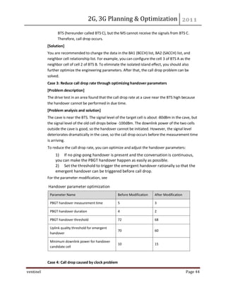2G, 3G Planning & Optimization
ventinel Page 44
BTS (hereunder called BTS C), but the MS cannot receive the signals from BTS C.
Therefore, call drop occurs.
[Solution]
You are recommended to change the data in the BA1 (BCCH) list, BA2 (SACCH) list, and
neighbor cell relationship list. For example, you can configure the cell 3 of BTS A as the
neighbor cell of cell 2 of BTS B. To eliminate the isolated island effect, you should also
further optimize the engineering parameters. After that, the call drop problem can be
solved.
Case 3: Reduce call drop rate through optimizing handover parameters
[Problem description]
The drive test in an area found that the call drop rate at a cave near the BTS high because
the handover cannot be performed in due time.
[Problem analysis and solution]
The cave is near the BTS. The signal level of the target cell is about -80dBm in the cave, but
the signal level of the old cell drops below -100dBm. The downlink power of the two cells
outside the cave is good, so the handover cannot be initiated. However, the signal level
deteriorates dramatically in the cave, so the call drop occurs before the measurement time
is arriving.
To reduce the call drop rate, you can optimize and adjust the handover parameters:
1) If no ping-pong handover is present and the conversation is continuous,
you can make the PBGT handover happen as easily as possible.
2) Set the threshold to trigger the emergent handover rationally so that the
emergent handover can be triggered before call drop.
For the parameter modification, see
Handover parameter optimization
Parameter Name Before Modification After Modification
PBGT handover measurement time 5 3
PBGT handover duration 4 2
PBGT handover threshold 72 68
Uplink quality threshold for emergent
handover
70 60
Minimum downlink power for handover
candidate cell
10 15
Case 4: Call drop caused by clock problem
 