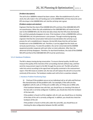 2G, 3G Planning & Optimization
ventinel Page 45
[Problem description]
The cell A of an 1800MHz network has been cutover. After the establishment of a cell at
site B, the calls made in the cell handing over to the GSM900 MHz cell that shares the same
BTS site drops in the GSM900 MHz cell. And the call drop rate is great.
[Problem analysis and solution]
Engineers find that the clock of the GSM900 MHz BTS and that of the GSM1800 MHz BTS
are asynchronous. When the calls established on the GSM1800 MHz cell intend to hand
over to the GSM900 MHz cell, the drive test data shows that the FER arises dramatically
first, and then gradually disappears to none. If the handover is from a GSM900 MHz cell to a
GSM1800 MHz cell, this phenomenon is also present. Through monitoring signaling,
engineers find that the conversation held several seconds before the call drop is just
process for call re-establishment. However, the test MS shows that the call has been
handed over to the GSM900 MHz cell. Therefore, it can be judged that the clocks are
seriously asynchronous. To solve this problem, the carrier concerned and the GSM900
equipment provider cooperate with each other on clock calibration. After that, the
abnormal call drop disappears. Therefore, for dual-band handover, the clock of the GSM900
MHz BTS and that of the GSM1800 MHz BTS must be synchronous.
5.5.4 Handover Problems
The MS is always moving during conversation. To ensure channel quality, the MS must
measure the quality of the channels of the surrounding channels without stop, and then
send the measurement report to the BSC through the service cell. The BSC will perform
radio link control according to the signal level and quality contained in the measurement
report. If the MS moves to another cell, the new cell will replace the old cell to ensure the
continuity of the service. The handover enables each cell to form a seamless network.
I. Handover Problem Positioning Steps
1) Find out if the problem occurs at an individual cell or all cells and find out
the characteristics of the problem cells. For example, if the cells are the
neighbors cell of a cell, or if they are co-BSC cells, or if they are co-MSC cells.
If the handover between two cells fails, you should focus on checking if the data of
the two cells is correctly configured. In addition, you should also check the hardware
of the two cells.
If the problem is found in all the neighbor cells of a cell, you should focus on checking
of the data of this cell is correctly configured. In addition, you should also check the
hardware of the cell.
If the problem is found in all the cells under the same BSC, you should focus on
checking the data configuration between the BSC and MSC.
 