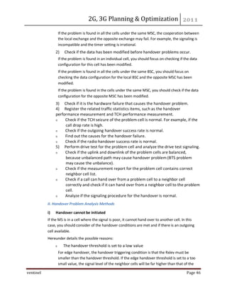 2G, 3G Planning & Optimization
ventinel Page 46
If the problem is found in all the cells under the same MSC, the cooperation between
the local exchange and the opposite exchange may fail. For example, the signaling is
incompatible and the timer setting is irrational.
2) Check if the data has been modified before handover problems occur.
If the problem is found in an individual cell, you should focus on checking if the data
configuration for this cell has been modified.
If the problem is found in all the cells under the same BSC, you should focus on
checking the data configuration for the local BSC and the opposite MSC has been
modified.
If the problem is found in the cells under the same MSC, you should check if the data
configuration for the opposite MSC has been modified.
3) Check if it is the hardware failure that causes the handover problem.
4) Register the related traffic statistics items, such as the handover
performance measurement and TCH performance measurement.
Check if the TCH seizure of the problem cell is normal. For example, if the
call drop rate is high.
Check if the outgoing handover success rate is normal.
Find out the causes for the handover failure.
Check if the radio handover success rate is normal.
5) Perform drive test for the problem cell and analyze the drive test signaling.
Check if the uplink and downlink of the problem cells are balanced,
because unbalanced path may cause handover problem (BTS problem
may cause the unbalance).
Check if the measurement report for the problem cell contains correct
neighbor cell list.
Check if a call can hand over from a problem cell to a neighbor cell
correctly and check if it can hand over from a neighbor cell to the problem
cell.
Analyze if the signaling procedure for the handover is normal.
II. Handover Problem Analysis Methods
i) Handover cannot be initiated
If the MS is in a cell where the signal is poor, it cannot hand over to another cell. In this
case, you should consider of the handover conditions are met and if there is an outgoing
cell available.
Hereunder details the possible reasons:
The handover threshold is set to a low value
For edge handover, the handover triggering condition is that the Rxlev must be
smaller than the handover threshold. If the edge handover threshold is set to a too
small value, the signal level of the neighbor cells will be far higher than that of the
 