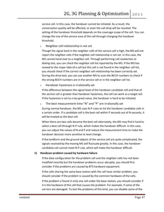2G, 3G Planning & Optimization
ventinel Page 47
service cell. In this case, the handover cannot be initiated. As a result, the
conversation quality will be affected, or even the call drop will be resulted. The
setting of the handover threshold depends on the coverage scope of the cell. You can
change the size of the service area of the cell through changing the handover
threshold.
Neighbor cell relationship is not set
Though the signal level in the neighbor cells of the service cell is high, the MS will not
report the neighbor cells if the neighbor cell relationship is not set. In this case, the
MS cannot hand over to a neighbor cell. Through performing cell reselection or
dialing test, you can check the neighbor cell list reported by the MS. If the MS has
moved to the major lobe of a cell but this cell is not found in the neighbor cell list,
you should check if the correct neighbor cell relationship has been correctly set.
During the drive test, you can use another MS to scan the BCCH numbers to check if
the strong BCCH numbers are in the service cell or in the neighbor cell list.
Handover hysteresis is irrationally set
If the difference between the signal level of the handover candidate cell and that of
the service cell is greater than handover hysteresis, the cell can work as a target cell.
If the hysteresis is set to a too great value, the handover is hard to be initiated.
The best measurement time "N" and "P" are irrationally set
During normal handover, the MS uses N-P rules to list the handover candidate cells in
a certain order. If a candidate cell is the best cell within P seconds out of N seconds, it
will be treated as the best cell.
When there are two cells become the best cell alternately, the MS may find it hard to
select a best cell through N-P rule, which makes the handover difficult. In this case,
you can adjust the values of N and P and reduce the measurement time to make the
handover decision more sensitive to level change.
If the landform and the ground objects of the service cell are quite complicated, the
signals received by the moving MS will fluctuate greatly. In this case, the handover
candidate cell cannot meet N-P rule, which will make the handover difficult.
ii) Handover problem caused by hardware failure
If the data configuration for the problem cell and the neighbor cells has not been
modified recently but the handover problems occur abruptly, you should first
consider if the problems are caused by BTS hardware equipment.
If the cells sharing the same base station with the cell have similar problem, you
should consider if the problem is caused by the common hardware of the cells.
If the problem is found in only one cell under the base station, you should consider if
it is the hardware of this cell that causes the problem. For example, if some of the
carriers are damaged. To test the problems of this kind, you can disable some of the
 