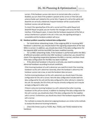 2G, 3G Planning & Optimization
ventinel Page 48
carriers. If the handover success rate returns to normal state after a carrier is
disabled, you can check if the problem is present at this carrier or if the CDU and
antenna feeder part related to this carrier fails. If signals of a cell on the uplink and
downlink are seriously unbalanced, frequent handover will be caused and the
handover success rate will decrease.
To check if the signaling flow of the cell is normal and if the uplink Rxqual and
downlink Rxqual are good, you can monitor the messages sent across the Abis
interface. If the Rxqual is poor, it means that the hardware equipment of the fails or
serious interference is present in the cell. In this case, the signaling exchange is
unavailable and the handover problem will occur.
iii) Handover problem caused by irrational data configuration
For stand-alone networking mode, if the outgoing MSC or incoming MSC
handover is abnormal, you should check if the signaling cooperation of the two
MSCs is correct. In addition, you should also check if the data configuration for
the opposite MSC and the local MSC has been modified recently.
For co-MSC networking mode, if the handover is performed within the BSCs
of different providers and the inter-BSC handover is abnormal, you should first
check if the signaling cooperation between the BSCs is normal, and then check
if the data configuration for the BSCs has been modified.
If the abnormal handover is found at a cell only, you need to analyze the
abnormal handover according to actual conditions.
If the incoming handover of a cell is abnormal, you need first check if the incoming
handovers to this cell is abnormal. Generally, when the handover is abnormal, the
handover success rate is low, or even the handover does not occur.
If all the incoming handovers to this cell is abnormal, you should check if the data
configuration for this cell is correct. Here the data configuration includes both the
data configured for this cell and the data configured for other cells but is related to
this cell. For example, the CGI of this cell may be correctly configured, but it may be
wrongly configured in other cells.
If there is only one incoming handover to a cell is abnormal but other incoming
handovers to this cell are normal, in addition to checking if the data configuration for
this cell is correct, you should also check if the data configuration for the neighbor
cells is correct. Furthermore, you should also check if the hardware equipment of the
cell is normal.
The methods to analyze the abnormal outgoing handovers are similar to the methods
to analyze the abnormal incoming handovers.
Check the timers (such as T3105, Ny1, T3103, and T3142) related to the
handover.
 