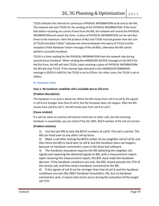 2G, 3G Planning & Optimization
ventinel Page 49
T3105 indicates the interval for continuous PHYSICAL INFORMATION to be sent to the MS.
The network will start T3105 for the sending of the PHYSICAL INFORMATION. If the timer
fails before receiving any correct frame from the MS, the network will resend the PHYSICAL
INFORMATION and restart the timer. A piece of PHYSICAL INFORMATION can be sent Ny1
times to the maximum. Here the product of Ny1 and T3105 must be greater than the sum
of T3124 and delta ("delta" indicates the interval between the expiry of T3124 and the
reception of the Handover Failure message of the old BSC), otherwise the MS cannot
perform successful handover.
T3124 is a timer waiting for the PHYSICAL INFORMATION from the network side during
asynchronous handover. When sending the HANDOVER ACCESS message on the DCCH for
the first time, the MS will start T3124. Upon receiving a piece of PHYSICAL INFORMATION,
the MS will stop T3124. If the channel type allocated in the HANDOVER COMMAND
message is SDCCH (+SACCH), the T3124 is set to 675ms. For other cases, the T3124 is set to
320ms.
III. Handover Cases
Case 1: No handover candidate cell is available due to CGI error
[Problem description]
The handover in an area is abnormal. When the MS moves from cell A to cell B, the signals
in cell B are stronger than that of cell A, but the handover does not happen. After the MS
moves from cell B to cell C, the MS hands over from cell A to cell C.
[Cause analysis]
If a cell can work as a service cell and can hand over to other cells, but the incoming
handover is unavailable, you can check if the CGI, BSIC, BCCH number of the cell are correct.
[Problem solution]
1) Use the test MS to lock the BCCH numbers of cell B. The call is normal. The
MS can hand over to any other cell by force.
2) Make a call after locking the BCCH umber of any neighbor cell of cell B, and
then force the MS to hand over to cell B, but the handover does not happen,
because no handover command is seen in the drive test software.
3) The handover procedure requires the MS detecting the neighbor cell
signals and reporting the detected signals to BSC with a measurement report.
Upon receiving the measurement report, the BSC must make the handover
decision. If the handover conditions are met, the BSC should activate the TCH of
the service cell, and then send a handover command to the MS.
4) If the signals of cell B are far stronger than that of cell A and the handover
conditions are met (the PBGT handover threshold is 70), but no handover
command is sent, it means that errors occur during the activation of the target
cell TCH.
 