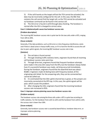 2G, 3G Planning & Optimization
ventinel Page 50
5) If the cell B works as the target cell but the TCH cannot be activated, the
data may be incorrectly configured for the cell. In this case, the BSC that
contains the cell cannot find the target cell, so the TCH cannot be activated and
no handover command can be found in the service cell.
6) The CGI error is found in cell B through data checking. The handover is
normal after the CGI is changed to correct value.
Case 2: Unbalanced path causes low handover success rate
[Problem description]
The incoming BSC handover success rate is quite low for the two cells under a BTS, ranging
from 10% to 30%.
[Cause analysis]
Generally, if the data problems, such as CGI error or intra-frequency interference, exists
and if there is dead zones in heavy-traffic areas, or if it is hard for the MS to access the cell
due to poor uplink signals, the incoming BSC handover success rate is low.
[Solution]
1) The cell data is found normal.
2) Through checking traffic statistics items, engineers found that all incoming
cell handover success rates were low.
3) Through drive test, engineers found that frequent handover attempts
were made in the area 2km away from the BTS, but the handover always failed.
Even if a successful handover was made, call drop occurred immediately.
During the handover, engineers found that the downlink level was about -
85dBm. Engineers made 10 dialing tests with frequency locked, all the
originating calls failed. For the answering calls, they can be connected but
cannot be called out.
4) It is estimated that the CDU uplink channel loss is great, or the jumpers are
incorrectly connected at the BTS top. In this case, the uplink signals will be
poor, which causes the problem.
5) After changing the CDU, engineers found that the incoming handover
success rate increased to 95%.
Case 3: Improper antenna planning causes low handover success rate
[Problem analysis]
The handover success rate among the three cells under a BTS is quite low according to
traffic statistics. For the handover from cell1 to cell3 and the handover from cell2 to cell3,
the success rate is lower than 30%.
[Cause analysis]
Generally, low handover success rate is caused by board failure, handover data error, or
improper antenna planning.
[Solution]
 