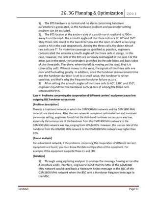 2G, 3G Planning & Optimization
ventinel Page 51
1) The BTS hardware is normal and no alarm concerning handover
parameters is generated, so the hardware problem and parameter setting
problem can be excluded.
2) The BTS locates at the eastern side of a south-north road and is 700m
away from the road. The azimuth angles of the three cells are 0°, 80°and 160°.
They three cells direct to the two directions and the open resident areas lying
under a hill in the east respectively. Among the three cells, the down tilts of
two cells are 7°. To make the coverage as specified as possible, engineers
concentrated the antenna azimuth angles of the three cells in design. In this
case, however, the cells of the BTS are seriously overlapped in the east. For the
areas just in the west, the coverage is provided by the side lobes and back lobes
of the three cells. Therefore, when the MS is moving on this road, first it is
covered by cell1. When it moves to the west, the signals of the three cells are
poor and fluctuating greatly. In addition, since the handover measurement time
and the handover duration is set to a small value, the handover is rather
sensitive, and that's why the frequent handover failure occurs.
3) After setting the azimuth angles of the three cells to 60°, 180°, and 350°,
engineers found that the handover success rate of among the three cells
increased to 95%.
Case 4: Problems concerning the cooperation of different carriers' equipment cause low
outgoing BSC handover success rate
[Problem description]
There is a dual-band network in which the GSM900 MHz network and the GSM1800 MHz
network are stand-alone. After the two networks completed cell reselection and handover
parameter setting, engineers found that the dual-band handover success rate was low;
especially the success rate of the handover from the GSM1800 MHz network to the
GSM900 MHz network was low, ranging from 60% to 80%. However, the success rate of the
handover from the GSM900 MHz network to the GSM1800 MHz network was higher than
92%.
[Cause analysis]
For a dual-band network, if the problems concerning the cooperation of different carriers'
equipment are found, you must know the data configuration of the equipment. For
example, if the equipment supports Phase 2+ and EFR.
[Solution]
1) Through using signaling analyzer to analyze the message flowing across the
A-interface and E-interface, engineers found that the MSC of the GSM1800
MHz network would send back a Handover Reject message to the BSC of the
GSM1800 MHz network when the BSC sent a Handover Required message to
the MSC.
 