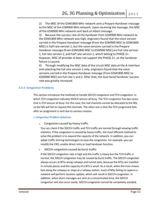 2G, 3G Planning & Optimization
ventinel Page 52
2) The MSC of the GSM1800 MHz network sent a Prepare Handover message
to the MSC of the GSM900 MHz network. Upon receiving the message, the MSC
of the GSM900 MHz network sent back an Abort message.
3) Because the success rate of the handover from GSM900 MHz network to
the GSM1800 MHz network was high, engineers found that the voice version
carried in the Prepare Handover message (from the GSM900 MSC to GSM1800
MSC) is half rate version 1, but the voice versions carried in the Prepare
Handover message (from GSM1800 MSC to GSM900 MSC) are full rate version
1, full rate version 2, and half rate version 1, which belong to PHASE 2+.
However, MSC of provider A does not support the PHASE 2+, so the handover
failure is caused.
4) Through modifying the MSC data of the circuit MSC data at the A-interface
and selecting the full rate version 1 only, engineers found that the voice
versions carried in the Prepare Handover message (from GSM1800 MSC to
GSM900 MSC) are full rate 1 and 2. After that, the dual-band handover success
rate was greatly increased.
5.5.5 Congestion Problems
This section introduces the methods to handle SDCCH congestion and TCH congestion, in
which TCH congestion indicates SDCCH seizure all busy. The TCH congestion has two cases.
One is TCH seizure all busy. For this case, the real channels cannot be allocated to the MS,
so the MS will fail to request the channels. The other one is that the TCH assignment fails
after an assignment is sent due to various reasons.
I. Congestion Problem Solutions
Congestion caused by heavy traffic
You can check if the SDCCH traffic and TCH traffic are normal through viewing traffic
statistics. If the congestion is caused by heavy traffic, the most efficient method to
solve the problem is to expand the capacity of the network. In addition, you can
adopt traffic sharing technologies to ease the congestion. For example, you can
modify the CRO, enable direct retry or load handover function.
SDCCH congestion caused by burst traffic
If the SDCCH congestion rate is high and the traffic is heavy but the TCH traffic is
normal, the SDCCH congestion may be caused by burst traffic. The SDCCH congestion
always occurs at BTSs along railways and tunnel exits, because the BTSs are installed
in remote places and the capacity of a BTS is small. As a result, when the train moves
fast along the railways or stops at a railway station, most of MSs failing to capture a
network will perform location update, which will result in SDCCH congestion. In
addition, when short messages are sent at a concentrated time, the SDCCH
congestion will also occur easily. SDCCH congestion cannot be completely avoided,
 