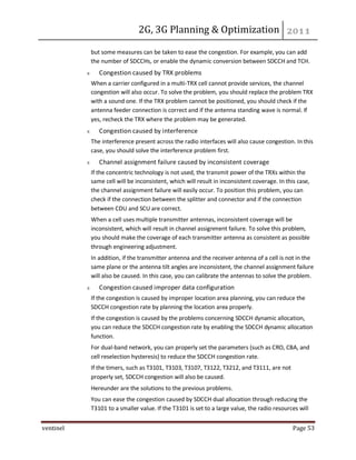 2G, 3G Planning & Optimization
ventinel Page 53
but some measures can be taken to ease the congestion. For example, you can add
the number of SDCCHs, or enable the dynamic conversion between SDCCH and TCH.
Congestion caused by TRX problems
When a carrier configured in a multi-TRX cell cannot provide services, the channel
congestion will also occur. To solve the problem, you should replace the problem TRX
with a sound one. If the TRX problem cannot be positioned, you should check if the
antenna feeder connection is correct and if the antenna standing wave is normal. If
yes, recheck the TRX where the problem may be generated.
Congestion caused by interference
The interference present across the radio interfaces will also cause congestion. In this
case, you should solve the interference problem first.
Channel assignment failure caused by inconsistent coverage
If the concentric technology is not used, the transmit power of the TRXs within the
same cell will be inconsistent, which will result in inconsistent coverage. In this case,
the channel assignment failure will easily occur. To position this problem, you can
check if the connection between the splitter and connector and if the connection
between CDU and SCU are correct.
When a cell uses multiple transmitter antennas, inconsistent coverage will be
inconsistent, which will result in channel assignment failure. To solve this problem,
you should make the coverage of each transmitter antenna as consistent as possible
through engineering adjustment.
In addition, if the transmitter antenna and the receiver antenna of a cell is not in the
same plane or the antenna tilt angles are inconsistent, the channel assignment failure
will also be caused. In this case, you can calibrate the antennas to solve the problem.
Congestion caused improper data configuration
If the congestion is caused by improper location area planning, you can reduce the
SDCCH congestion rate by planning the location area properly.
If the congestion is caused by the problems concerning SDCCH dynamic allocation,
you can reduce the SDCCH congestion rate by enabling the SDCCH dynamic allocation
function.
For dual-band network, you can properly set the parameters (such as CRO, CBA, and
cell reselection hysteresis) to reduce the SDCCH congestion rate.
If the timers, such as T3101, T3103, T3107, T3122, T3212, and T3111, are not
properly set, SDCCH congestion will also be caused.
Hereunder are the solutions to the previous problems.
You can ease the congestion caused by SDCCH dual allocation through reducing the
T3101 to a smaller value. If the T3101 is set to a large value, the radio resources will
 