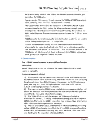 2G, 3G Planning & Optimization
ventinel Page 54
be seized for a long period of time. To fully use the radio resources, therefore, you
can reduce the T3101 value.
You can save the TCH resources through reducing the T3103 and T3107 to a rational
value. Generally, T3103 and T3107 are set to about 5 seconds.
The T3122 must be stopped once the MS receives an IMMEDIATE ASSIGN REJECT
message. Only after the T3122 expires, the MS can send a new channel request
message. If the MS sends channel request messages frequently, the RACH load and
CCCH load will increase. To solve this problem, you can increase the T3122 to a larger
value.
T3212 stands for the time limit value for periodical location update. You can ease the
SDCCH load by increasing the T3212 to a larger value.
T3111 is related to release latency. It is used for the deactivation of the latency
channels after the major signaling link breaks. T3111 can be initiated during either
TCH release or SDCCH release. The value of T3111 must be consistent with that of the
T3110 at the MS side. Generally, it should be 2 seconds. If the T3111 is set to a large
value, great SDCCH congestion rate may be caused.
II. Congestion Cases
Case 1: SDCCH congestion caused by wrong LAC configuration
[Description]
A BTS is configured as S1/1/1. It is found that the SDCCH congestion rate for 2 cells
reaches as high as 8%.
[Problem analysis and solution]
1) Through checking the measurement indexes for TCH and SDCCH, engineers
found that the TCH traffic was not heavy. The traffic volume for each cell during
busy hours is lower than 2.2Erl. However, the requests for SDCCH seizure are
great, reaching 3032 times during busy hours. The SDCCH traffic reaches
1.86Erl, and the congestion rate reaches 8%.
2) The main reasons for SDCCH seizure include the messages sent before call
setup, the messages sent during handover, the location update messages sent
under the idle mode, and other short messages.
3) The TCH traffic is normal, the requests for TCH seizure (including
handover) are normal (318 times), and the handover requests are also normal
(146 times). Therefore, the SDCCH congestion may be caused by a large number
of location update messages or short messages.
4) The LAC of the BTS is 0500, and the LACs of other cells of the surrounding
cells are 0520. After changing the LAC of the BTS to 0520, engineers found that
the requests for SDCCH seizure during busy hours were 298, the SDCCH traffic
was 0.27Erl, and the congestion rate reduced to 0.
 