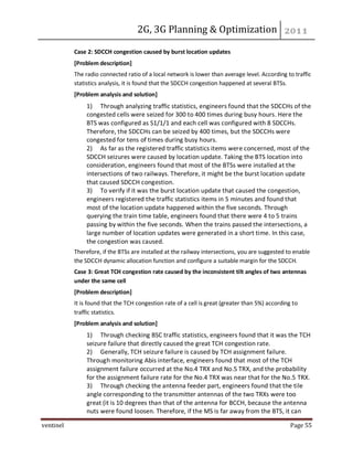 2G, 3G Planning & Optimization
ventinel Page 55
Case 2: SDCCH congestion caused by burst location updates
[Problem description]
The radio connected ratio of a local network is lower than average level. According to traffic
statistics analysis, it is found that the SDCCH congestion happened at several BTSs.
[Problem analysis and solution]
1) Through analyzing traffic statistics, engineers found that the SDCCHs of the
congested cells were seized for 300 to 400 times during busy hours. Here the
BTS was configured as S1/1/1 and each cell was configured with 8 SDCCHs.
Therefore, the SDCCHs can be seized by 400 times, but the SDCCHs were
congested for tens of times during busy hours.
2) As far as the registered traffic statistics items were concerned, most of the
SDCCH seizures were caused by location update. Taking the BTS location into
consideration, engineers found that most of the BTSs were installed at the
intersections of two railways. Therefore, it might be the burst location update
that caused SDCCH congestion.
3) To verify if it was the burst location update that caused the congestion,
engineers registered the traffic statistics items in 5 minutes and found that
most of the location update happened within the five seconds. Through
querying the train time table, engineers found that there were 4 to 5 trains
passing by within the five seconds. When the trains passed the intersections, a
large number of location updates were generated in a short time. In this case,
the congestion was caused.
Therefore, if the BTSs are installed at the railway intersections, you are suggested to enable
the SDCCH dynamic allocation function and configure a suitable margin for the SDCCH.
Case 3: Great TCH congestion rate caused by the inconsistent tilt angles of two antennas
under the same cell
[Problem description]
It is found that the TCH congestion rate of a cell is great (greater than 5%) according to
traffic statistics.
[Problem analysis and solution]
1) Through checking BSC traffic statistics, engineers found that it was the TCH
seizure failure that directly caused the great TCH congestion rate.
2) Generally, TCH seizure failure is caused by TCH assignment failure.
Through monitoring Abis interface, engineers found that most of the TCH
assignment failure occurred at the No.4 TRX and No.5 TRX, and the probability
for the assignment failure rate for the No.4 TRX was near that for the No.5 TRX.
3) Through checking the antenna feeder part, engineers found that the tile
angle corresponding to the transmitter antennas of the two TRXs were too
great (it is 10 degrees than that of the antenna for BCCH, because the antenna
nuts were found loosen. Therefore, if the MS is far away from the BTS, it can
 
