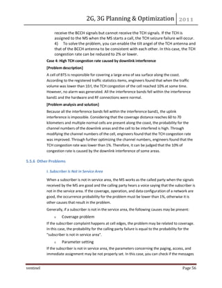 2G, 3G Planning & Optimization
ventinel Page 56
receive the BCCH signals but cannot receive the TCH signals. If the TCH is
assigned to the MS when the MS starts a call, the TCH seizure failure will occur.
4) To solve the problem, you can enable the tilt angel of the TCH antenna and
that of the BCCH antenna to be consistent with each other. In this case, the TCH
congestion rate can be reduced to 2% or lower.
Case 4: High TCH congestion rate caused by downlink interference
[Problem description]
A cell of BTS is responsible for covering a large area of sea surface along the coast.
According to the registered traffic statistics items, engineers found that when the traffic
volume was lower than 1Erl, the TCH congestion of the cell reached 10% at some time.
However, no alarm was generated. All the interference bands fell within the interference
band1 and the hardware and RF connections were normal.
[Problem analysis and solution]
Because all the interference bands fell within the interference band1, the uplink
interference is impossible. Considering that the coverage distance reaches 60 to 70
kilometers and multiple normal cells are present along the coast, the probability for the
channel numbers of the downlink areas and the cell to be interfered is high. Through
modifying the channel numbers of the cell, engineers found that the TCH congestion rate
was improved. Through further optimizing the channel numbers, engineers found that the
TCH congestion rate was lower than 1%. Therefore, it can be judged that the 10% of
congestion rate is caused by the downlink interference of some areas.
5.5.6 Other Problems
I. Subscriber Is Not in Service Area
When a subscriber is not in service area, the MS works as the called party when the signals
received by the MS are good and the calling party hears a voice saying that the subscriber is
not in the service area. If the coverage, operation, and data configuration of a network are
good, the occurrence probability for the problem must be lower than 1%, otherwise it is
other causes that result in the problem.
Generally, if a subscriber is not in the service area, the following causes may be present:
Coverage problem
If the subscriber complaint happens at cell edges, the problem may be related to coverage.
In this case, the probability for the calling party failure is equal to the probability for the
"subscriber is not in service area".
Parameter setting
If the subscriber is not in service area, the parameters concerning the paging, access, and
immediate assignment may be not properly set. In this case, you can check if the messages
 