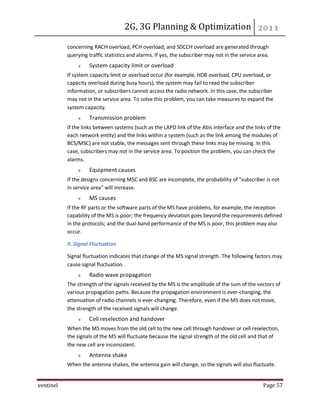 2G, 3G Planning & Optimization
ventinel Page 57
concerning RACH overload, PCH overload, and SDCCH overload are generated through
querying traffic statistics and alarms. If yes, the subscriber may not in the service area.
System capacity limit or overload
If system capacity limit or overload occur (for example, HDB overload, CPU overload, or
capacity overload during busy hours), the system may fail to read the subscriber
information, or subscribers cannot access the radio network. In this case, the subscriber
may not in the service area. To solve this problem, you can take measures to expand the
system capacity.
Transmission problem
If the links between systems (such as the LAPD link of the Abis interface and the links of the
each network entity) and the links within a system (such as the link among the modules of
BCS/MSC) are not stable, the messages sent through these links may be missing. In this
case, subscribers may not in the service area. To position the problem, you can check the
alarms.
Equipment causes
If the designs concerning MSC and BSC are incomplete, the probability of "subscriber is not
in service area" will increase.
MS causes
If the RF parts or the software parts of the MS have problems, for example, the reception
capability of the MS is poor; the frequency deviation goes beyond the requirements defined
in the protocols; and the dual-band performance of the MS is poor, this problem may also
occur.
II. Signal Fluctuation
Signal fluctuation indicates that change of the MS signal strength. The following factors may
cause signal fluctuation.
Radio wave propagation
The strength of the signals received by the MS is the amplitude of the sum of the vectors of
various propagation paths. Because the propagation environment is ever-changing, the
attenuation of radio channels is ever-changing. Therefore, even if the MS does not move,
the strength of the received signals will change.
Cell reselection and handover
When the MS moves from the old cell to the new cell through handover or cell reselection,
the signals of the MS will fluctuate because the signal strength of the old cell and that of
the new cell are inconsistent.
Antenna shake
When the antenna shakes, the antenna gain will change, so the signals will also fluctuate.
 