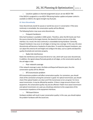 2G, 3G Planning & Optimization
ventinel Page 58
Location update or channel assignment occurs at non-BCCH TRX
If the SDCCH is assigned to a non-BCCH TRX during location update and power control is
available on SDCCH, the signal strength may fluctuate.
III. Voice Discontinuity
Voice discontinuity stands for pauses or words loss occurs in conversation. If the voice
continuity is remarkable, the conversation quality will be affected.
The following factors may cause voice discontinuity
Frequent handovers
Only hard handover is available in GSM system. Therefore, when the MS hands over from
the source channel to the target channel, the downlink frames may loss at the Abis
interface. As a result, the voice continuity is unavoidable during handover. Generally,
frequent handovers may occur at cell edges or during cross coverage. In this case, the voice
discontinuity will become a headache of subscribers. To avoid the frequent handovers, you
can adjust the antenna tilt and height and configure the data, such as uplink and downlink
quality threshold and restriction properly.
Radio link interference
Radio link interference will increase the bit error rate, which will cause voice discontinuity.
In addition, the signals always fluctuate greatly at cell edges, so the conversation quality at
the cell edges is bad.
Poor network coverage
If the network coverage is poor, the Rxlev and Rxqual will become poor, thus the
conversation quality will be affected.
BTS transmission problem
BTS transmission problems will affect conversation quality. For connectors, you should
check of the connection among the connector is good. For optical transmission, you should
check if the optical headers are clean and if the transmission errors are great. For micro
wave transmission, it may be affected by weather. If there is large amount of dust in the
equipment, the conversation quality may also be affected. If both micro wave transmission
and optical transmission are used, you should pay attention to the cooperation of the
transmission impedance at the equipment interfaces.
TRX board failure
Hardware problem will result in poor conversation quality. In this case, you should replace
the problem hardware with the sound one.
 