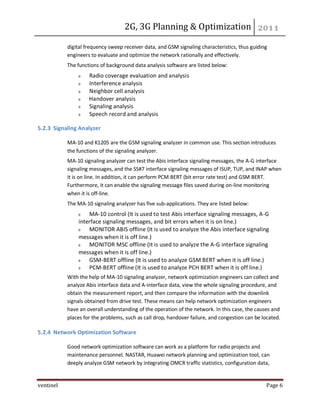 2G, 3G Planning & Optimization
ventinel Page 6
digital frequency sweep receiver data, and GSM signaling characteristics, thus guiding
engineers to evaluate and optimize the network rationally and effectively.
The functions of background data analysis software are listed below:
Radio coverage evaluation and analysis
Interference analysis
Neighbor cell analysis
Handover analysis
Signaling analysis
Speech record and analysis
5.2.3 Signaling Analyzer
MA-10 and K1205 are the GSM signaling analyzer in common use. This section introduces
the functions of the signaling analyzer.
MA-10 signaling analyzer can test the Abis interface signaling messages, the A-G interface
signaling messages, and the SS#7 interface signaling messages of ISUP, TUP, and INAP when
it is on line. In addition, it can perform PCM BERT (bit error rate test) and GSM BERT.
Furthermore, it can enable the signaling message files saved during on-line monitoring
when it is off-line.
The MA-10 signaling analyzer has five sub-applications. They are listed below:
MA-10 control (It is used to test Abis interface signaling messages, A-G
interface signaling messages, and bit errors when it is on line.)
MONITOR ABIS offline (It is used to analyze the Abis interface signaling
messages when it is off line.)
MONITOR MSC offline (It is used to analyze the A-G interface signaling
messages when it is off line.)
GSM-BERT offline (It is used to analyze GSM BERT when it is off line.)
PCM-BERT offline (It is used to analyze PCH BERT when it is off line.)
With the help of MA-10 signaling analyzer, network optimization engineers can collect and
analyze Abis interface data and A-interface data, view the whole signaling procedure, and
obtain the measurement report, and then compare the information with the downlink
signals obtained from drive test. These means can help network optimization engineers
have an overall understanding of the operation of the network. In this case, the causes and
places for the problems, such as call drop, handover failure, and congestion can be located.
5.2.4 Network Optimization Software
Good network optimization software can work as a platform for radio projects and
maintenance personnel. NASTAR, Huawei network planning and optimization tool, can
deeply analyze GSM network by integrating OMCR traffic statistics, configuration data,
 