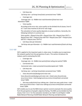 2G, 3G Planning & Optimization
ventinel Page 8
Call drop rate
Call drop rate = call drop times/total connected times *100%
Coverage rate
Coverage rate = (≥ -94dBm test road kilometers)/total test road
kilometers*100%
Voice quality
According to bit error rate, voice quality can be divided into 8 classes, from 0
to 7. Each class matches its bit error rate range.
The calculation of voice quality depends on actual conditions. Generally, the
following method is in common use:
Voice quality = [Rxqual (class 0)% + Rxqual (class 1)% + Rxqual (class 2)%*1 +
Rxqual (class 3)%* + Rxqual (class 4)%*0.8 + Rxqual (class 5)%* + Rxqual (class
6)%*0.5 + Rxqual (class 7)%*0.2
Call drop ratio per kilometer
Call drop ratio per kilometer = (≥ -94dBm test road kilometers)/total call drop
times
5.3.2 CQT
CQT is applied to the important spots in urban areas. It enables you to experience
the network quality from the perspective of users. This section introduces the
indexes used to evaluating the CQT.
Coverage rate
Coverage rate = (≥ -94dBm test points)/total calling test points)*100%
Connected ratio
Connected ratio = total connected times/attempted calls *100%
Call drop rate
Call drop rate = call drop times/total connected times *100%
Voice discontinuity/background noise rate
Voice discontinuity/background noise rate = (total voice discontinuity
occurrence times + total background occurrence times)/total connected
times*100%
One-way audio/echo/cross-talking rate = (total one-way audio times + total
echo occurrence times + total cross-talking occurrence times)/total connected
times*100%
CQT enables you to use the MOS (mean opinion score) to evaluate the voice quality
from the perspective of people's objective feeling. The MOS can be divided into five
classes, from 1 to 5. For the evaluation standard, see Table 5-2 of Chapter 5 GSM
Radio Network Planning of GSM Radio Network Planning and Optimization.
 