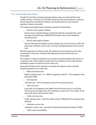 2G, 3G Planning & Optimization
ventinel Page 9
5.3.3 Network Operation Indexes
Though DT and CQT can detail network problems, they are restricted from test
routes and time. Therefore, DT and CQT cannot test the overall network. To give an
overall evaluation towards the network, you should collect as more network
operation indexes as possible.
The indexes evaluating network operation quality are listed below:
Service access capacity indexes
Service access capacity indexes include toll network connected ratio, short
message connected ratio, (GPRS) PDP activation ratio, and IP telephone
connected ratio.
Service hold capacity indexes
Service hold capacity indexes include call drop rate, worst cell ratio, traffic call
drop ratio, handover success rate, and short message gateway transit success
rate.
With the expansion of network scale, the network structure becomes ever more
complicated. In this case, networks with high performance but low cost are
encouraged.
The indexes on network utilization can be used to evaluate whether the cost to run
a network is low. These indexes include toll circuit utilization rate, traffic channel
availability, busiest and idlest cell ratio, and so on.
Hereunder introduces the methods to calculate the indexes used to evaluate
network operation at the radio side.
Radio connected ratio
Radio connected ratio = (1 – SDCCH congestion rate)*(1 – TCH congestion rate
(all busy))*100%
Call drop rate
Call drop rate = TCH call drop/successful TCH seizures (all busy)
Worst cell ratio
A cell with TCH congestion rate higher than 5% at busy hours or a cell with
TCH call drop rate higher than 3% is defined as a worst cell. The number of the
worst cells varies with network scales.
Traffic call drop ratio
Traffic call drop ratio = total TCH traffic volume *60%/total TCH call drop times
(all busy)
Handover success rate
Handover success rate = successful handovers/attempted handovers*100%
Traffic channel availability
 