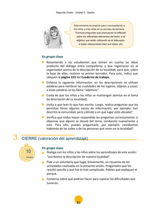 Segundo Grado - Unidad 5 - Sesión
Este momento es propicio para ir acompañando a
los niños y a las niñas en su proceso de escritura.
Formula preguntas que promuevan la reflexión
sobre los diferentes elementos del texto: si el
adjetivo que están utilizando es el adecuado,
si están relacionando bien sus ideas, etc.
En grupo clase
Recomienda a los estudiantes que tomen en cuenta las ideas
producto del diálogo entre compañeros y que registraron en el
organizador acerca de la descripción de su localidad, para que, sobre
la base de ellas, realicen su primer borrador. Para esto, indica que
ubiquen la página 153 del Cuaderno de trabajo.
Enfatiza la siguiente información: en las descripciones se utilizan
palabras para nombrar las cualidades de los lugares, objetos y cosas;
a estas palabras se les llama “adjetivos”.
Cuida de que los niños y las niñas se mantengan atentos en el tema
(la descripción de su localidad).
Invita a que lean lo que han escrito. Luego, realiza preguntas que les
permitan llenar algunos vacíos de información; por ejemplo: han
descrito la comunidad, pero ¿dónde o en qué lugar está ubicada?
Verifica que todos hayan respondido las preguntas correctamente; si
observas que alguno se desvió del tema, condúcelo nuevamente a
este. Para ello, puedes preguntarle, por ejemplo: ¿estábamos
hablando de las calles o de las personas que viven en la localidad?
3. CIERRE (valoración del aprendizaje)
10
En grupo clase
Dialoga con los niños y las niñas sobre los aprendizajes de esta sesión:
minutos “escribimos la descripción de nuestra localidad”.
Pide a un voluntario que haga, brevemente, un recuento de las
actividades realizadas en la presente sesión. Pregúntales qué les
resultó sencillo y qué fue lo más complicado. Pídeles que expliquen el
porqué.
Conversa sobre qué podrían hacer para superar las dificultades que
tuvieron.
83
 